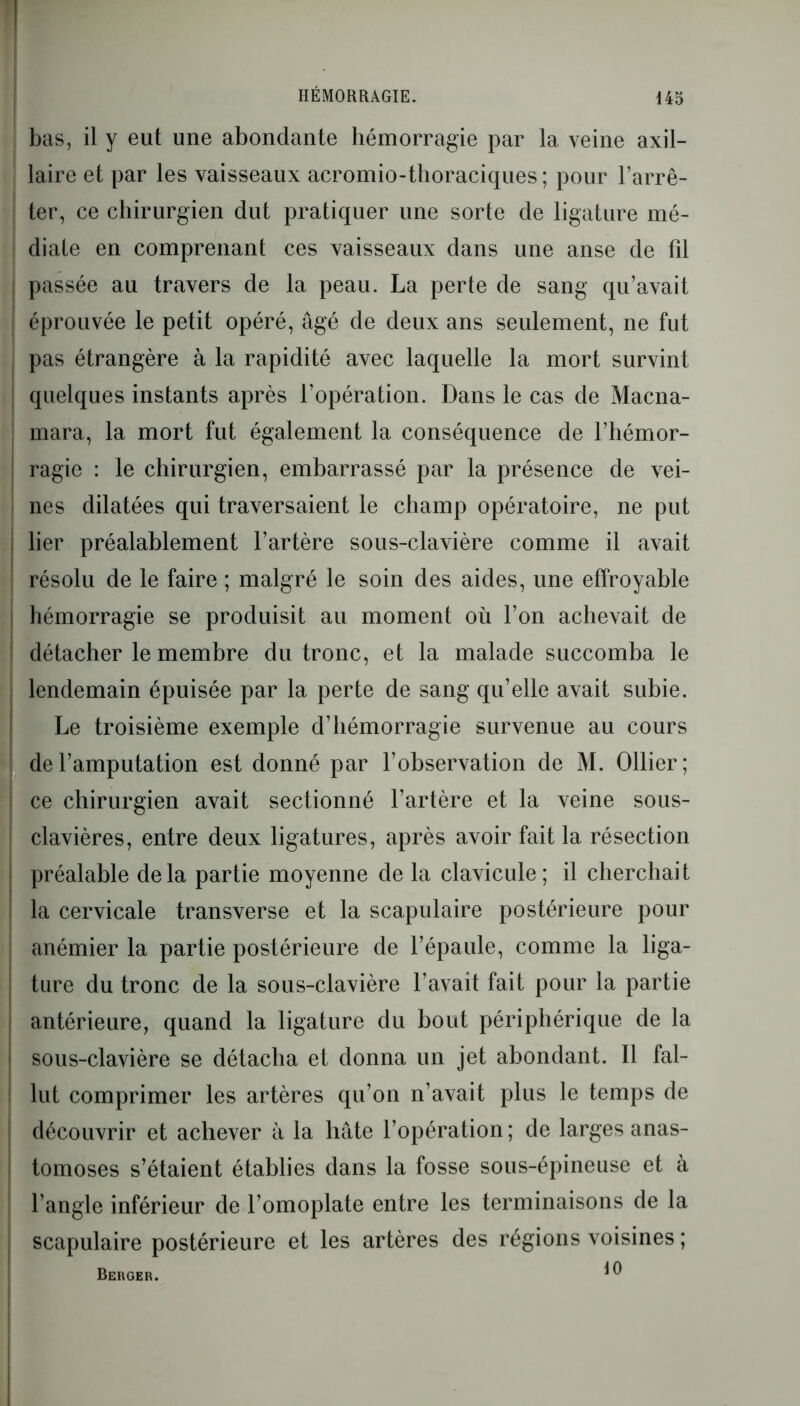 HÉMORRAGIE. bas, il y eut une abondante hémorragie par la veine axil- laire et par les vaisseaux acromio-thoraciques; pour l’arrê- ter, ce chirurgien dut pratiquer une sorte de ligature mé- diate en comprenant ces vaisseaux dans une anse de fil | passée au travers de la peau. La perte de sang qu’avait éprouvée le petit opéré, âgé de deux ans seulement, ne fut | pas étrangère à la rapidité avec laquelle la mort survint I quelques instants après l’opération. Dans le cas de Macna- mara, la mort fut également la conséquence de l’hémor- j ragie : le chirurgien, embarrassé par la présence de vei- ! nés dilatées qui traversaient le champ opératoire, ne put lier préalablement l’artère sous-clavière comme il avait résolu de le faire ; malgré le soin des aides, une effroyable | 1 hémorragie se produisit au moment où l’on achevait de détacher le membre du tronc, et la malade succomba le | lendemain épuisée par la perte de sang qu’elle avait subie. Le troisième exemple d’hémorragie survenue au cours I de l’amputation est donné par l’observation de M. Ollier; ce chirurgien avait sectionné l’artère et la veine sous- clavières, entre deux ligatures, après avoir fait la résection ( préalable delà partie moyenne de la clavicule; il cherchait la cervicale transverse et la scapulaire postérieure pour I anémier la partie postérieure de l’épaule, comme la liga- ture du tronc de la sous-clavière l’avait fait pour la partie j antérieure, quand la ligature du bout périphérique de la I sous-clavière se détacha et donna un jet abondant. Il fal- lut comprimer les artères qu’on n’avait plus le temps de découvrir et achever à la hâte l’opération ; de larges anas- tomoses s’étaient établies dans la fosse sous-épineuse et à | l’angle inférieur de l’omoplate entre les terminaisons de la scapulaire postérieure et les artères des régions voisines ; Berger. ^