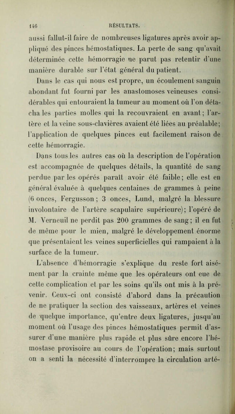 aussi fallut-il faire de nombreuses ligatures après avoir ap- pliqué des pinces hémostatiques. La perte de sang qu’avait déterminée cette hémorragie ne parut pas retentir d’une manière durable sur l’état général du patient. Dans le cas qui nous est propre, un écoulement sanguin abondant fut fourni par les anastomoses veineuses consi- dérables qui entouraient la tumeur au moment où l’on déta- cha les parties molles qui la recouvraient en avant ; l’ar- tère et la veine sous-clavières avaient été liées au préalable; l’application de quelques pinces eut facilement raison de cette hémorragie. Dans tous les autres cas où la description de l’opération est accompagnée de quelques détails, la quantité de sang- perdue par les opérés paraît avoir été faible ; elle est en général évaluée à quelques centaines de grammes à peine (6 onces, Fergusson ; 3 onces, Lund, malgré la blessure involontaire de l’artère scapulaire supérieure) ; l’opéré de M. Yerneuil ne perdit pas 200 grammes de sang; il en fut de même pour le mien, malgré le développement énorme que présentaient les veines superficielles qui rampaient à la surface de la tumeur. L’absence d’hémorragie s’explique du reste fort aisé- ment par la crainte même que les opérateurs ont eue de cette complication et par les soins qu’ils ont mis à la pré- venir. Ceux-ci ont consisté d’abord dans la précaution de ne pratiquer la section des vaisseaux, artères et veines de quelque importance, qu’entre deux ligatures, jusqu’au moment où l’usage des pinces hémostatiques permit d’as- surer d’une manière plus rapide et plus sûre encore l’hé- mostase provisoire au cours de l’opération; mais surtout on a senti la nécessité d’interrompre la circulation arté-