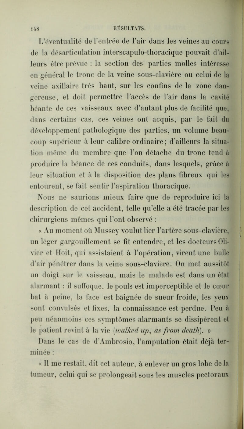 L’éventualité de l'entrée de l’air dans les veines au cours de la désarticulation interscapulo-thoracique pouvait d’ail- leurs être prévue : la section des parties molles intéresse en général le tronc de la veine sous-clavière ou celui de la veine axillaire très haut, sur les confins de la zone dan- gereuse, et doit permettre l’accès de l’air dans la cavité béante de ces vaisseaux avec d’autant plus de facilité que, dans certains cas, ces veines ont acquis, par le fait du développement pathologique des parties, un volume beau- coup supérieur à leur calibre ordinaire ; d’ailleurs la situa- tion même du membre que l’on détache du tronc tend à produire la béance de ces conduits, dans lesquels, grâce à leur situation et â la disposition des plans fibreux qui les entourent, se fait sentir l’aspiration thoracique. Nous ne saurions mieux faire que de reproduire ici la description de cet accident, telle qu’elle a été tracée par les chirurgiens mêmes qui l’ont observé : « Au moment où Mussey voulut lier l’artère sous-clavière, un léger gargouillement se fit entendre, et les docteurs Oli- vier et Hoit, qui assistaient à l’opération, virent une bulle d’air pénétrer dans la veine sous-clavière. On met aussitôt un doigt sur le vaisseau, mais le malade est dans un état alarmant : il suffoque, le pouls est imperceptible et le cœur bat à peine, la face est baignée de sueur froide, les yeux sont convulsés et fixes, la connaissance est perdue. Peu à peu néanmoins ces symptômes alarmants se dissipèrent et le patient revint à la vie [walkecl up, as from cleath). » Dans le cas de d’Ambrosio, l’amputation était déjà ter- minée : « Il me restait, dit cet auteur, à enlever un gros lobe de la tumeur, celui qui se prolongeait sous les muscles pectoraux