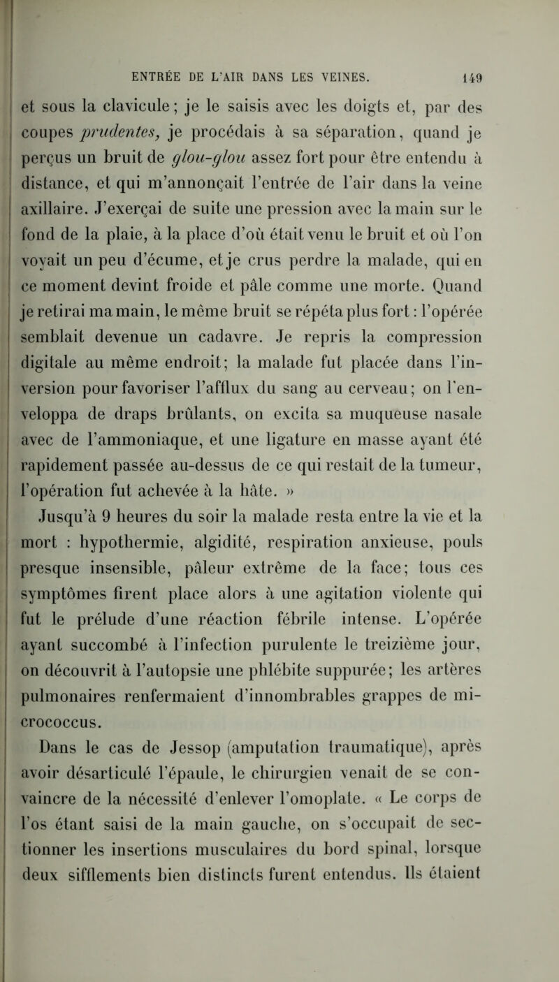 et sous la clavicule ; je le saisis avec les doigts et, par des coupes prudentes, je procédais à sa séparation, quand je perçus un bruit de glou-glou assez fort pour être entendu à distance, et qui m’annonçait l’entrée de l’air dans la veine axillaire. J’exerçai de suite une pression avec la main sur le fond de la plaie, à la place d’où était venu le bruit et où l’on voyait un peu d’écume, et je crus perdre la malade, qui en ce moment devint froide et pâle comme une morte. Quand je retirai ma main, le même bruit se répéta plus fort : l’opérée semblait devenue un cadavre. Je repris la compression digitale au même endroit; la malade fut placée dans l’in- version pour favoriser l’afflux du sang au cerveau ; on l'en- veloppa de draps brûlants, on excita sa muqueuse nasale avec de l’ammoniaque, et une ligature en masse ayant été rapidement passée au-dessus de ce qui restait de la tumeur, l’opération fut achevée à la hâte. » Jusqu’à 9 heures du soir la malade resta entre la vie et la mort : hypothermie, algidité, respiration anxieuse, pouls presque insensible, pâleur extrême de la face; tous ces symptômes firent place alors à une agitation violente qui fut le prélude d’une réaction fébrile intense. L’opérée ayant succombé à l’infection purulente le treizième jour, on découvrit à l’autopsie une phlébite suppurée; les artères pulmonaires renfermaient d’innombrables grappes de mi- crococcus. Dans le cas de Jessop (amputation traumatique), après avoir désarticulé l’épaule, le chirurgien venait de se con- vaincre de la nécessité d’enlever l’omoplate. « Le corps de l’os étant saisi de la main gauche, on s’occupait de sec- tionner les insertions musculaires du bord spinal, lorsque deux sifflements bien distincts furent entendus. Ils étaient