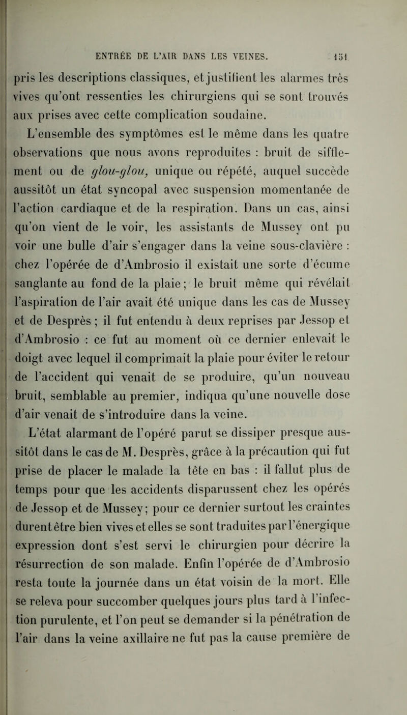 pris les descriptions classiques, et justifient les alarmes très vives qu’ont ressenties les chirurgiens qui se sont trouvés aux prises avec cette complication soudaine. L’ensemble des symptômes est le même dans les quatre observations que nous avons reproduites : bruit de siffle- ment ou de glou-glou, unique ou répété, auquel succède aussitôt un état syncopal avec suspension momentanée de l’action cardiaque et de la respiration. Dans un cas, ainsi qu’on vient de le voir, les assistants de Mussey ont pu voir une bulle d’air s’engager dans la veine sous-clavière : chez l’opérée de d’/Vmbrosio il existait une sorte d’écume sanglante au fond de la plaie; le bruit même qui révélait l’aspiration de l’air avait été unique dans les cas de Mussey et de Desprès ; il fut entendu à deux reprises par Jessop et d’Ambrosio : ce fut au moment où ce dernier enlevait le doigt avec lequel il comprimait la plaie pour éviter le retour de l’accident qui venait de se produire, qu’un nouveau bruit, semblable au premier, indiqua qu’une nouvelle dose d’air venait de s’introduire dans la veine. L’état alarmant de l’opéré parut se dissiper presque aus- sitôt dans le cas de M. Desprès, grâce à la précaution qui fut prise de placer le malade la tête en bas : il fallut plus de temps pour que les accidents disparussent chez les opérés de Jessop et de Mussey; pour ce dernier surtout les craintes durent être bien vives et elles se sont traduites par l’énergique expression dont s’est servi le chirurgien pour décrire la résurrection de son malade. Enfin l’opérée de d’Ambrosio resta toute la journée dans un état voisin de la mort. Elle se releva pour succomber quelques jours plus tard à 1 infec- tion purulente, et l’on peut se demander si la pénétration de l’air dans la veine axillaire ne fut pas la cause première de