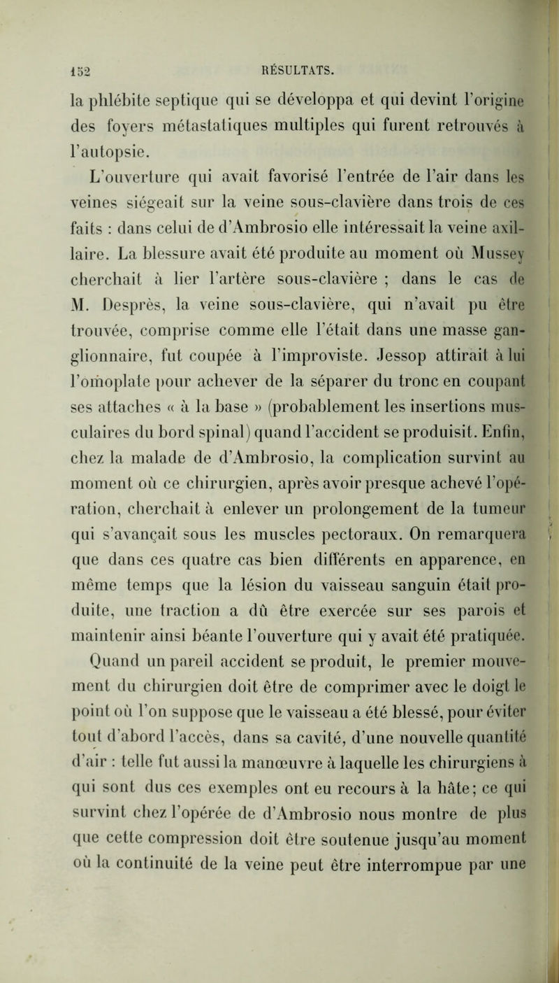 la phlébite septique qui se développa et qui devint l’origine des foyers métastatiques multiples qui furent retrouvés à l’autopsie. L’ouverture qui avait favorisé l’entrée de l’air dans les veines siégeait sur la veine sous-clavière dans trois de ces faits : dans celui de d’Ambrosio elle intéressait la veine axil- laire. La blessure avait été produite au moment où Mussey cherchait à ber l’artère sous-clavière ; dans le cas de M. Desprès, la veine sous-clavière, qui n’avait pu être trouvée, comprise comme elle l’était dans une masse gan- glionnaire, fut coupée à l’improviste. Jessop attirait à lui l’omoplate pour achever de la séparer du tronc en coupant ses attaches « à la base » (probablement les insertions mus- culaires du bord spinal) quand l'accident se produisit. Enfin, chez la malade de d’Ambrosio, la complication survint au moment où ce chirurgien, après avoir presque achevé l’opé- ration, cherchait à enlever un prolongement de la tumeur qui s’avançait sous les muscles pectoraux. On remarquera que dans ces quatre cas bien différents en apparence, en même temps que la lésion du vaisseau sanguin était pro- duite, une traction a dû être exercée sur ses parois et maintenir ainsi béante l’ouverture qui y avait été pratiquée. Quand un pareil accident se produit, le premier mouve- ment du chirurgien doit être de comprimer avec le doigt le point où l’on suppose que le vaisseau a été blessé, pour éviter tout d’abord l’accès, dans sa cavité, d’une nouvelle quantité d’air : telle fut aussi la manœuvre à laquelle les chirurgiens à qui sont dus ces exemples ont eu recours à la hâte; ce qui survint chez l’opérée de d’Ambrosio nous montre de plus que cette compression doit être soutenue jusqu’au moment où la continuité de la veine peut être interrompue par une