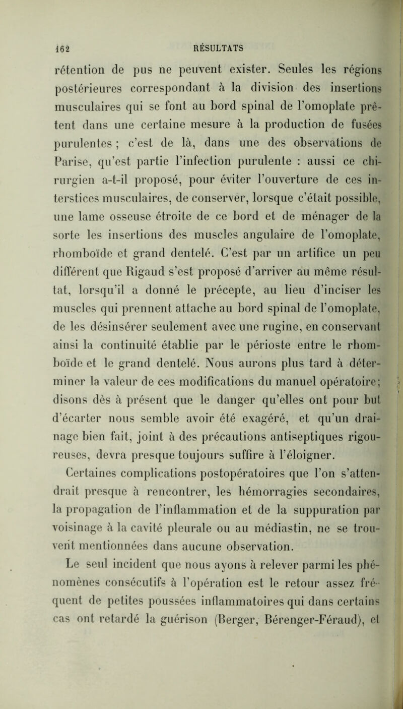 rétention de pus ne peuvent exister. Seules les régions postérieures correspondant à la division des insertions musculaires qui se font au bord spinal de l’omoplate prê- tent dans une certaine mesure à la production de fusées purulentes ; c’est de là, dans une des observations de Parise, qu’est partie l’infection purulente : aussi ce chi- rurgien a-t-il proposé, pour éviter l’ouverture de ces in- terstices musculaires, de conserver, lorsque c’était possible, une lame osseuse étroite de ce bord et de ménager de la sorte les insertions des muscles angulaire de l’omoplate, rhomboïde et grand dentelé. C’est par un artifice un peu différent que Rigaud s’est proposé d’arriver au même résul- tat, lorsqu’il a donné le précepte, au lieu d’inciser les muscles qui prennent attache au bord spinal de l’omoplate, de les désinsérer seulement avec une rugine, en conservant ainsi la continuité établie par le périoste entre le rhom- boïde et le grand dentelé. Nous aurons plus tard à déter- miner la valeur de ces modifications du manuel opératoire; disons dès à présent que le danger qu’elles ont pour but d’écarter nous semble avoir été exagéré, et qu’un drai- nage bien fait, joint à des précautions antiseptiques rigou- reuses, devra presque toujours suffire à l’éloigner. Certaines complications postopératoires que l’on s’atten- drait presque à rencontrer, les hémorragies secondaires, la propagation de l’inflammation et de la suppuration par voisinage à la cavité pleurale ou au médiastin, ne se trou- vent mentionnées dans aucune observation. Le seul incident que nous ayons à relever parmi les phé- nomènes consécutifs à l’opération est le retour assez fré- quent de petites poussées inflammatoires qui dans certains cas ont retardé la guérison (Berger, Bérenger-Féraud), et