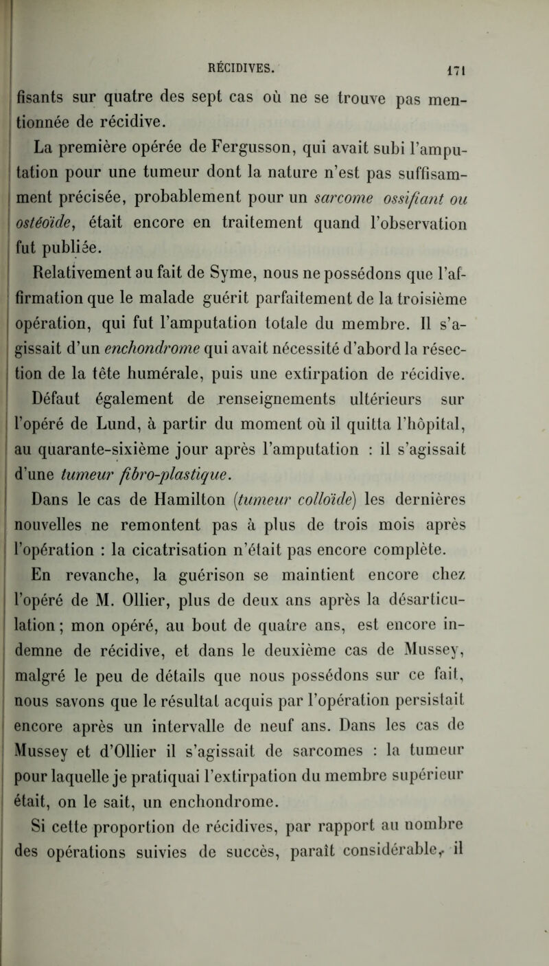 fisants sur quatre des sept cas où ne se trouve pas men- tionnée de récidive. La première opérée de Fergusson, qui avait subi l’ampu- tation pour une tumeur dont la nature n’est pas suffisam- ment précisée, probablement pour un sarcome ossifiant ou ostéoïde, était encore en traitement quand l’observation fut publiée. Relativement au fait de Syme, nous ne possédons que l’af- firmation que le malade guérit parfaitement de la troisième I opération, qui fut l’amputation totale du membre. Il s’a- gissait d’un enchondrome qui avait nécessité d’abord la résec- tion de la tête humérale, puis une extirpation de récidive. Défaut également de renseignements ultérieurs sur l’opéré de Lund, à partir du moment où il quitta l’hôpital, au quarante-sixième jour après l’amputation : il s’agissait d’une tumeur fibro-plastique. i Dans le cas de Hamilton (tumeur colloïde) les dernières nouvelles ne remontent pas à plus de trois mois après l’opération : la cicatrisation n’était pas encore complète. En revanche, la guérison se maintient encore chez l’opéré de M. Ollier, plus de deux ans après la désarticu- lation ; mon opéré, au bout de quatre ans, est encore in- demne de récidive, et dans le deuxième cas de Mussey, malgré le peu de détails que nous possédons sur ce fait, nous savons que le résultat acquis par l’opération persistait encore après un intervalle de neuf ans. Dans les cas de Mussey et d’Ollier il s’agissait de sarcomes : la tumeur pour laquelle je pratiquai l’extirpation du membre supérieur était, on le sait, un enchondrome. Si cette proportion de récidives, par rapport au nombre des opérations suivies de succès, paraît considérable^, il