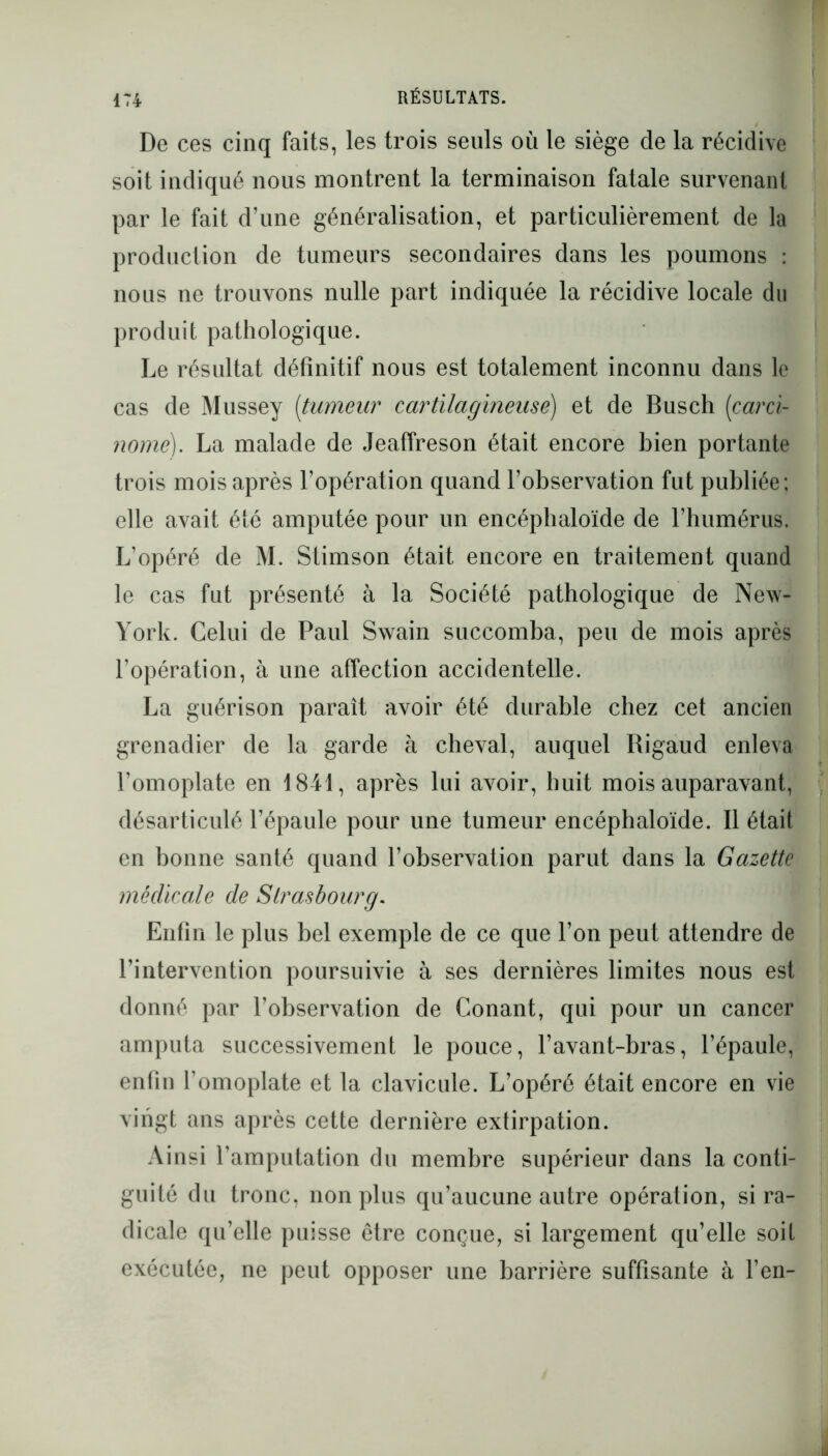 De ces cinq faits, les trois seuls où le siège de la récidive soit indiqué nous montrent la terminaison fatale survenant par le fait d’une généralisation, et particulièrement de la production de tumeurs secondaires dans les poumons : nous ne trouvons nulle part indiquée la récidive locale du produit pathologique. Le résultat définitif nous est totalement inconnu dans le cas de Mussey (tumeur cartilagineuse) et de Busch (carci- nome). La malade de Jeaffreson était encore bien portante trois mois après l’opération quand l’observation fut publiée; elle avait été amputée pour un encéphaloïde de l’humérus. L’opéré de M. Stimson était encore en traitement quand le cas fut présenté à la Société pathologique de New- York. Celui de Paul Swain succomba, peu de mois après l’opération, à une affection accidentelle. La guérison paraît avoir été durable chez cet ancien grenadier de la garde à cheval, auquel Rigaud enleva l’omoplate en 1841, après lui avoir, huit mois auparavant, désarticulé l’épaule pour une tumeur encéphaloïde. Il était en bonne santé quand l’observation parut dans la Gazette médicale de Strasbourg. Enfin le plus bel exemple de ce que l’on peut attendre de l’intervention poursuivie à ses dernières limites nous est donné par l’observation de Conant, qui pour un cancer amputa successivement le pouce, l’avant-bras, l’épaule, enfin l’omoplate et la clavicule. L’opéré était encore en vie vingt ans après cette dernière extirpation. Ainsi l’amputation du membre supérieur dans la conti- guïté du tronc, non plus qu’aucune autre opération, si ra- dicale qu’elle puisse être conçue, si largement qu’elle soit exécutée, ne peut opposer une barrière suffisante à l’en-