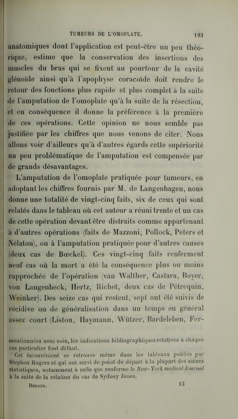 anatomiques dont l’application est peut-être un peu tliéo- j rique, estime que la conservation des insertions des ! muscles du bras qui se fixent au pourtour de la cavité j glénoïde ainsi qu’à l’apophyse coracoïde doit rendre le | retour des fonctions plus rapide et plus complet à la suite de l’amputation de l’omoplate qu’à la suite de la résection, et en conséquence il donne la préférence à la première de ces opérations. Cette opinion ne nous semble pas justifiée par les chiffres que nous venons de citer. Nous | allons voir d’ailleurs qu’à d’autres égards cette supériorité un peu problématique de l’amputation est compensée par j de grands désavantages. L’amputation de l’omoplate pratiquée pour tumeurs, en | adoptant les chiffres fournis par M. de Langenhagen, nous ; donne une totalité de vingt-cinq faits, six de ceux qui sont j relatés dans le tableau où cet auteur a réuni trente et un cas ! de cette opération devant être distraits comme appartenant à d’autres opérations (faits de Mazzoni, Pollock, Peters et Nélaton), ou à l’amputation pratiquée pour d’autres causes (deux cas de Bœckel). Ces vingt-cinq faits renferment neuf cas où la mort a été la conséquence plus ou moins rapprochée de l’opération (van Walther, Castara, Boyer, von Langenbeck, Hertz, Richet, deux cas de Pétrequin, Weinker). Des seize cas qui restent, sept ont été suivis de récidive ou de généralisation dans un temps en général assez court (Liston, Haymann, Wützer, Bardeleben, Fer- mentionnées avec soin, les indications bibliographiques relatives à chaque cas particulier font défaut. Cet inconvénient se retrouve même dans les tableaux publiés par Stephen Rogers et qui ont servi de point de départ à la plupart des autres statistiques, notamment à celle que renferme le New-York medical Journal à la suite de la relation du cas de Sydney Jones. Berger. ^