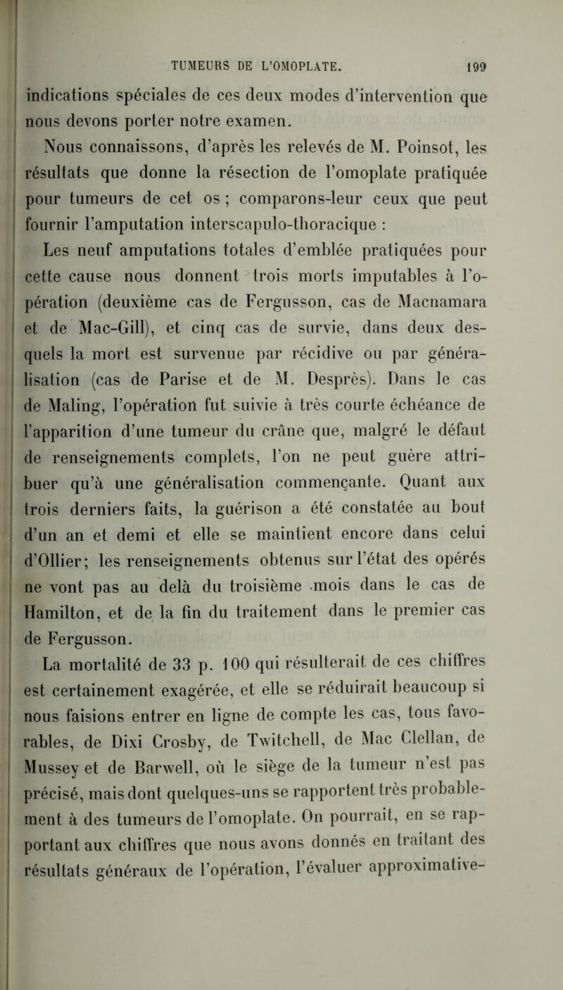 indications spéciales de ces deux modes d’intervention que nous devons porter notre examen. Nous connaissons, d’après les relevés de M. Poinsot, les résultats que donne la résection de l’omoplate pratiquée pour tumeurs de cet os ; comparons-leur ceux que peut fournir l’amputation interscapulo-tlioracique : Les neuf amputations totales d’emblée pratiquées pour cette cause nous donnent trois morts imputables à l’o- I pération (deuxième cas de Fergusson, cas de Macnamara et de Mac-Gill), et cinq cas de survie, dans deux des- quels la mort est survenue par récidive ou par généra- lisation (cas de Parise et de M. Desprès). Dans le cas de Maling, l’opération fut suivie à très courte échéance de : l’apparition d’une tumeur du crâne que, malgré le défaut | de renseignements complets, l’on ne peut guère attri- I buer qu’à une généralisation commençante. Quant aux I trois derniers faits, la guérison a été constatée au bout d’un an et demi et elle se maintient encore dans celui | d’Ollier; les renseignements obtenus sur l’état des opérés | ne vont pas au delà du troisième .mois dans le cas de , Hamilton, et de la fin du traitement dans le premier cas de Fergusson. La mortalité de 33 p. 100 qui résulterait de ces chiffres I est certainement exagérée, et elle se réduirait beaucoup si ; nous faisions entrer en ligne de compte les cas, tous favo- rables, de Dixi Crosby, de Twitchell, de Mac Clellan, de Mussey et de Barwell, où le siège de la tumeur n est pas j précisé, mais dont quelques-uns se rapportent très probable- ment à des tumeurs de l’omoplate. On pourrait, en se rap- portant aux chiffres que nous avons donnés en traitant des résultats généraux de l opération, l’évaluer approximati\e-