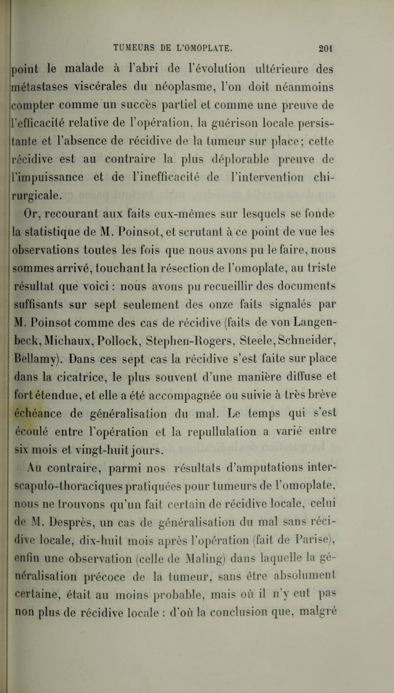 point le malade à l’abri de l’évolution ultérieure des 'métastases viscérales du néoplasme, l’on doit néanmoins compter comme un succès partiel et comme une preuve de !l’efficacité relative de l’opération, la guérison locale persis- Itante et l’absence de récidive de la tumeur sur place; cette ! récidive est au contraire la plus déplorable preuve de l’impuissance et de l’inefficacité de l’intervention chi- rurgicale. Or, recourant aux faits eux-mêmes sur lesquels se fonde lia statistique de M. Poinsot, et scrutant à ce point de vue les observations toutes les fois que nous avons pu le faire, nous j sommes arrivé, touchant la résection de l’omoplate, au triste résultat que voici : nous avons pu recueillir des documents ' suffisants sur sept seulement des onze faits signalés par M. Poinsot comme des cas de récidive (faits de von Langen- beck, Michaux, Pollock, Stephen-Rogers, Steele, Schneider, Bellamy). Dans ces sept cas la récidive s’est faite sur place dans la cicatrice, le plus souvent d’une manière diffuse et fort étendue, et elle a été accompagnée ou suivie à très brève échéance de généralisation du mal. Le temps qui s’est écoulé entre l’opération et la repullulation a varié entre six mois et vingt-huit jours. Au contraire, parmi nos résultats d’amputations inter- scapulo-thoraciques pratiquées pour tumeurs de l’omoplate, nous ne trouvons qu’un fait certain de récidive locale, celui de M. Desprès, un cas de généralisation du mal sans réci- dive locale, dix-huit mois après l’opération (fait de Parise), enfin une observation (celle de Maling) dans laquelle la gé- néralisation précoce de la tumeur, sans être absolument certaine, était au moins probable, mais où il n’y eut pas non plus de récidive locale : d’où la conclusion que, malgré