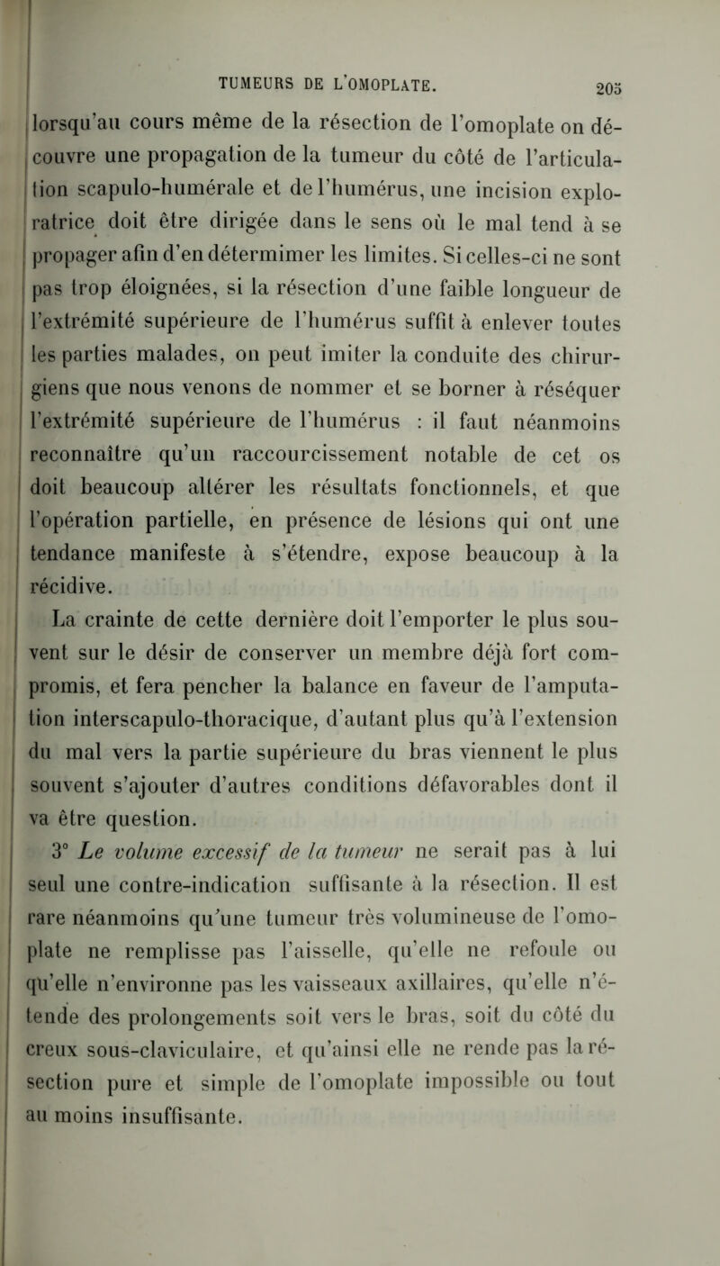 lorsqu’au cours même de la résection de l’omoplate on dé- couvre une propagation de la tumeur du côté de l’articula- lion scapulo-humérale et derhumérus, une incision explo- ratrice doit être dirigée dans le sens où le mal tend à se j propager afin d’en détermimer les limites. Si celles-ci ne sont ! pas trop éloignées, si la résection d’une faible longueur de | l’extrémité supérieure de l’humérus suffit à enlever toutes les parties malades, on peut imiter la conduite des chirur- , giens que nous venons de nommer et se borner à réséquer I l’extrémité supérieure de riiumérus : il faut néanmoins reconnaître qu’un raccourcissement notable de cet os doit beaucoup altérer les résultats fonctionnels, et que l’opération partielle, en présence de lésions qui ont une ! tendance manifeste à s’étendre, expose beaucoup à la récidive. La crainte de cette dernière doit l’emporter le plus sou- vent sur le désir de conserver un membre déjà fort com- promis, et fera pencher la balance en faveur de l’amputa- tion interscapulo-thoracique, d’autant plus qu’à l’extension du mal vers la partie supérieure du bras viennent le plus , souvent s’ajouter d’autres conditions défavorables dont il ! va être question. 3° Le volume excessif de la tumeur ne serait pas à lui j seul une contre-indication suffisante à la résection. 11 est rare néanmoins qu'une tumeur très volumineuse de l’omo- | plate ne remplisse pas l’aisselle, qu’elle ne refoule ou qu’elle n’environne pas les vaisseaux axillaires, qu’elle n’é- | tende des prolongements soit vers le bras, soit du côté du ! creux sous-claviculaire, et qu’ainsi elle ne rende pas la ré- section pure et simple de l’omoplate impossible ou tout i au moins insuffisante.