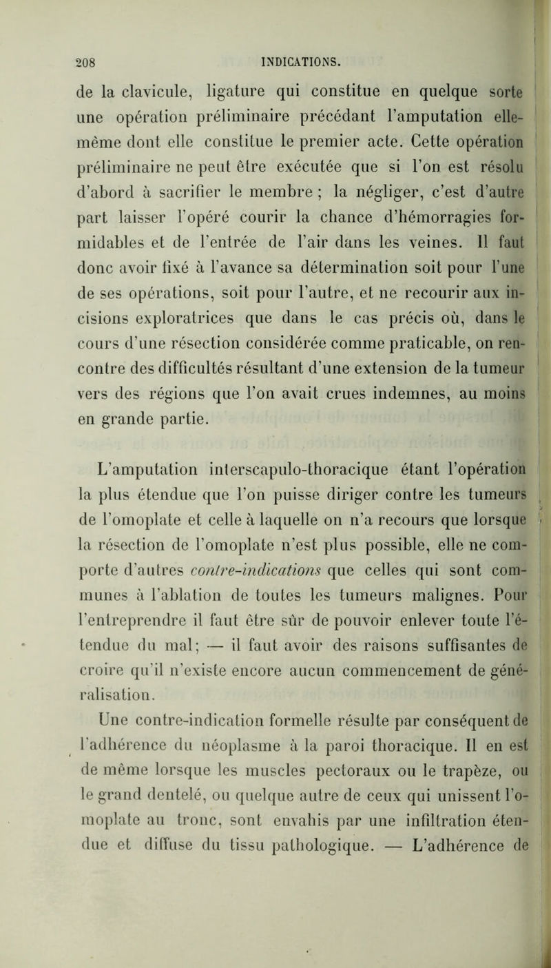 de la clavicule, ligature qui constitue en quelque sorte une opération préliminaire précédant l’amputation elle- même dont elle constitue le premier acte. Cette opération préliminaire ne peut être exécutée que si l’on est résolu d’abord à sacrifier le membre ; la négliger, c’est d’autre part laisser l’opéré courir la chance d’hémorragies for- midables et de l’entrée de l’air dans les veines. 11 faut donc avoir fixé à l’avance sa détermination soit pour l’une de ses opérations, soit pour l’autre, et ne recourir aux in- cisions exploratrices que dans le cas précis où, dans le cours d’une résection considérée comme praticable, on ren- contre des difficultés résultant d’une extension de la tumeur vers des régions que l’on avait crues indemnes, au moins en grande partie. L’amputation interscapulo-thoracique étant l’opération la plus étendue que l’on puisse diriger contre les tumeurs de l’omoplate et celle à laquelle on n’a recours que lorsque la résection de l’omoplate n’est plus possible, elle ne com- porte d’autres contre-indications que celles qui sont com- munes à l’ablation de toutes les tumeurs malignes. Pour l’entreprendre il faut être sûr de pouvoir enlever toute l’é- tendue du mal; — il faut avoir des raisons suffisantes de croire qu’il n’existe encore aucun commencement de géné- ralisation. Une contre-indication formelle résulte par conséquent de l'adhérence du néoplasme à la paroi thoracique. Il en est de même lorsque les muscles pectoraux ou le trapèze, ou le grand dentelé, ou quelque autre de ceux qui unissent l’o- moplate au tronc, sont envahis par une infiltration éten- due et diffuse du tissu pathologique. — L’adhérence de