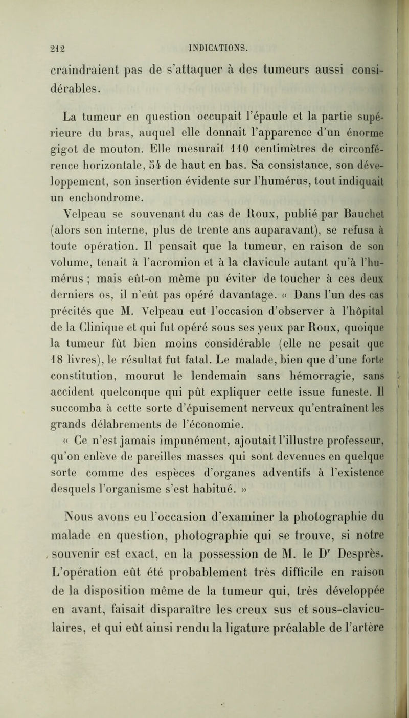 craindraient pas de s’attaquer à des tumeurs aussi consi- dérables. La tumeur en question occupait l’épaule et la partie supé- rieure du bras, auquel elle donnait l’apparence d’un énorme gigot de mouton. Elle mesurait 110 centimètres de circonfé- rence horizontale, 54 de haut en bas. Sa consistance, son déve- loppement, son insertion évidente sur l’humérus, tout indiquait un enchondrome. Velpeau se souvenant du cas de Roux, publié par Bauchet (alors son interne, plus de trente ans auparavant), se refusa à toute opération. Il pensait que la tumeur, en raison de son volume, tenait à l’acromion et à la clavicule autant qu’à l’hu- mérus ; mais eût-on même pu éviter de toucher à ces deux derniers os, il n’eût pas opéré davantage. « Dans l’un des cas précités que M. Velpeau eut l’occasion d’observer à l’hôpital de la Clinique et qui fut opéré sous ses yeux par Roux, quoique la tumeur fût bien moins considérable (elle ne pesait que 18 livres), le résultat fut fatal. Le malade, bien que d’une forte constitution, mourut le lendemain sans hémorragie, sans accident quelconque qui pût expliquer cette issue funeste. 11 succomba à cette sorte d’épuisement nerveux qu’entraînent les grands délabrements de l’économie. « Ce n’est jamais impunément, ajoutait l’illustre professeur, qu’on enlève de pareilles masses qui sont devenues en quelque sorte comme des espèces d’organes adventifs à l’existence desquels l’organisme s’est habitué. » Nous avons eu l’occasion d’examiner la photographie du malade en question, photographie qui se trouve, si notre , souvenir est exact, en la possession de M. le Dr Desprès. L’opération eût été probablement très difficile en raison de la disposition même de la tumeur qui, très développée en avant, faisait disparaître les creux sus et sous-clavicu- laires, et qui eût ainsi rendu la ligature préalable de l’artère