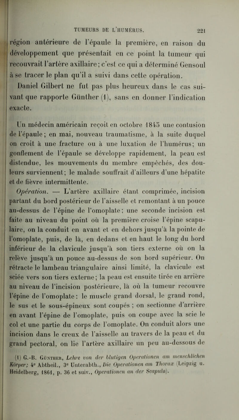 1 «région antérieure de l’épaule la première, en raison du développement que présentait en ce point la tumeur qui recouvrait l’artère axillaire ; c’est ce qui a déterminé Gensoul à se tracer le plan qu’il a suivi dans cette opération. Daniel Gilbert ne fut pas plus heureux dans le cas sui- | vant que rapporte Günther (1), sans en donner l’indication exacte. Un médecin américain reçoit en octobre 1845 une contusion de l’épaule ; en mai, nouveau traumatisme, à la suite duquel on croit à une fracture ou à une luxation de l’humérus; un gonflement de l’épaule se développe rapidement, la peau est distendue, les mouvements du membre empêchés, des dou- | leurs surviennent; le malade souffrait d’ailleurs d’une hépatite et de fièvre intermittente. Opération. — L’artère axillaire étant comprimée, incision partant du bord postérieur de l’aisselle et remontant à un pouce ! au-dessus de l’épine de l’omoplate; une seconde incision est faite au niveau du point où la première croise l’épine scapu- laire, on la conduit en avant et en dehors jusqu’à la pointe de l’omoplate, puis, de là, en dedans et en haut le long du bord inférieur de la clavicule jusqu’à son tiers externe où on la relève jusqu’à un pouce au-dessus de son bord supérieur. On rétracte le lambeau triangulaire ainsi limité, la clavicule est sciée vers son tiers externe ; la peau est ensuite tirée en arrière au niveau de l’incision postérieure, là où la tumeur recouvre l’épine de l’omoplate: le muscle grand dorsal, le grand rond, le sus et le sous-épineux sont coupés ; on sectionne d’arrière en avant l’épine de l’omoplate, puis on coupe avec la scie le col et une partie du corps de l’omoplate. On conduit alors une incision dans le creux de l’aisselle au travers de la peau et du | grand pectoral, on lie l’artère axillaire un peu au-dessous de (1) G.-B. Günther, Lehre von der blutigen Opercitionen cnn menschlichen Kôrper; 4e Abtheil., 3e Unterabth., Die Operationen am Thorax (Leipzig u. Heidelberg, 1861, p. 36 et suiv., Operationen an der Scapula). I