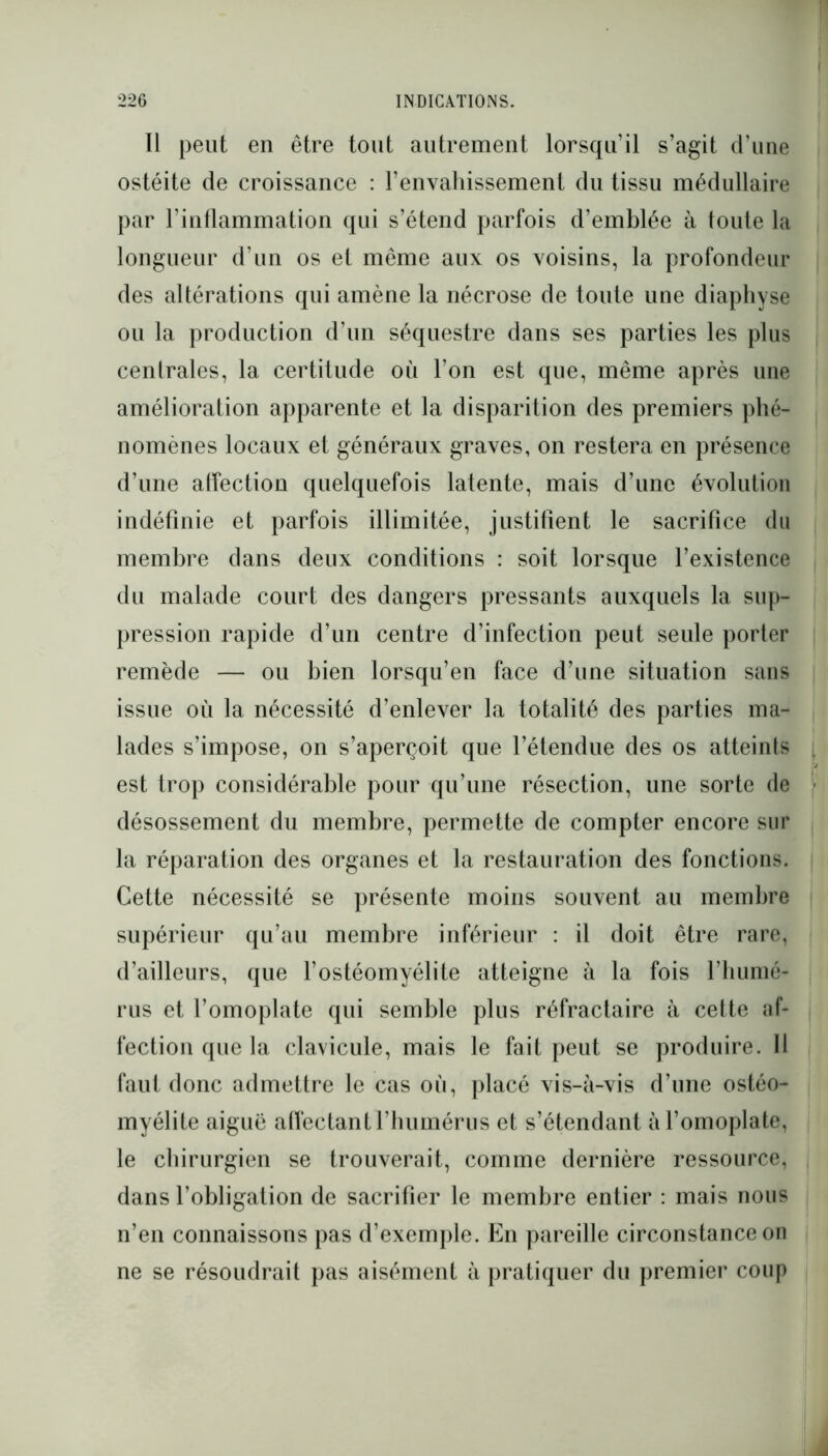 Il peut en être tout autrement lorsqu’il s’agit d’une ostéite de croissance : l’envahissement du tissu médullaire par l’inflammation qui s’étend parfois d’emblée à toute la longueur d’un os et même aux os voisins, la profondeur des altérations qui amène la nécrose de toute une diaphyse ou la production d’un séquestre dans ses parties les plus centrales, la certitude où l’on est que, même après une amélioration apparente et la disparition des premiers phé- nomènes locaux et généraux graves, on restera en présence d’une affection quelquefois latente, mais d’une évolution indéfinie et parfois illimitée, justifient le sacrifice du membre dans deux conditions : soit lorsque l’existence du malade court des dangers pressants auxquels la sup- pression rapide d’un centre d’infection peut seule porter remède — ou bien lorsqu’en face d’une situation sans issue où la nécessité d’enlever la totalité des parties ma- lades s’impose, on s’aperçoit que l’étendue des os atteints est trop considérable pour qu’une résection, une sorte de désossement du membre, permette de compter encore sur la réparation des organes et la restauration des fonctions. Cette nécessité se présente moins souvent au membre supérieur qu’au membre inférieur : il doit être rare, d’ailleurs, que l’ostéomyélite atteigne à la fois l'humé- rus et l’omoplate qui semble plus réfractaire à cette af- fection que la clavicule, mais le fait peut se produire. 11 faut donc admettre le cas où, placé vis-ù-vis d’une ostéo- myélite aiguë affectant l’humérus et s’étendant à l’omoplate, le chirurgien se trouverait, comme dernière ressource, dans l’obligation de sacrifier le membre entier : mais nous n’en connaissons pas d’exemple. En pareille circonstance on ne se résoudrait pas aisément à pratiquer du premier coup