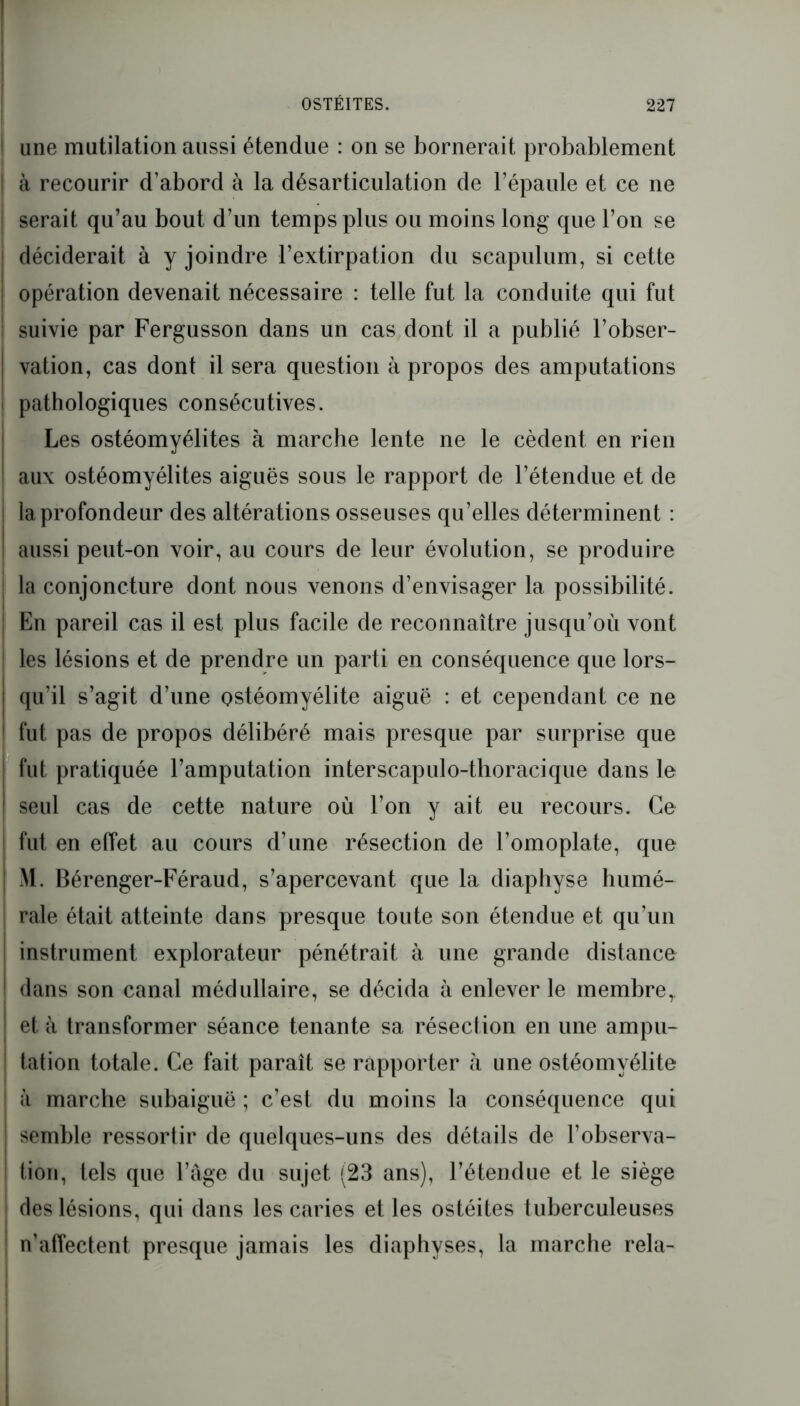 une mutilation aussi étendue : on se bornerait probablement à recourir d’abord à la désarticulation de l’épaule et ce ne serait qu’au bout d’un temps plus ou moins long que l’on se déciderait à y joindre l’extirpation du scapulum, si cette opération devenait nécessaire : telle fut la conduite qui fut suivie par Fergusson dans un cas dont il a publié l’obser- vation, cas dont il sera question à propos des amputations pathologiques consécutives. Les ostéomyélites à marche lente ne le cèdent en rien aux ostéomyélites aiguës sous le rapport de l’étendue et de la profondeur des altérations osseuses qu’elles déterminent : aussi peut-on voir, au cours de leur évolution, se produire la conjoncture dont nous venons d’envisager la possibilité. En pareil cas il est plus facile de reconnaître jusqu’où vont les lésions et de prendre un parti en conséquence que lors- qu’il s’agit d’une ostéomyélite aiguë : et cependant ce ne fut pas de propos délibéré mais presque par surprise que fut pratiquée l’amputation interscapulo-thoracique dans le seul cas de cette nature où l’on y ait eu recours. Ce fut en effet au cours d’une résection de l’omoplate, que M. Bérenger-Féraud, s’apercevant que la diaphyse humé- rale était atteinte dans presque toute son étendue et qu’un instrument explorateur pénétrait à une grande distance dans son canal médullaire, se décida à enlever le membre, et à transformer séance tenante sa résection en une ampu- tation totale. Ce fait paraît se rapporter à une ostéomyélite à marche subaiguë ; c’est du moins la conséquence qui semble ressortir de quelques-uns des détails de l’observa- tion, tels que l’âge du sujet (23 ans), l’étendue et le siège des lésions, qui dans les caries et les ostéites tuberculeuses n’affectent presque jamais les diaphyses, la marche rela-