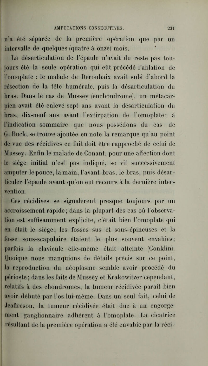 | n’a été séparée de la première opération que par un intervalle de quelques (quatre à onze) mois. La désarticulation de l’épaule n’avait du reste pas tou- jours été la seule opération qui eût précédé l’ablation de l’omoplate : le malade de Deroubaix avait subi d’abord la résection de la tête humérale, puis la désarticulation du j bras. Dans le cas de Mussey (encliondrome), un métacar- ! pien avait été enlevé sept ans avant la désarticulation du bras, dix-neuf ans avant l’extirpation de l’omoplate; à | l’indication sommaire que nous possédons du cas de j G. Buck, se trouve ajoutée en note la remarque qu’au point | de vue des récidives ce fait doit être rapproché de celui de | Mussey. Enfin le malade de Conant, pour une affection dont | le siège initial n’est pas indiqué, se vit successivement amputer le pouce, la main, l’avant-bras, le bras, puis désar- j ticuler l’épaule avant qu’on eut recours à la dernière inter- | vention. Ces récidives se signalèrent presque toujours par un i accroissement rapide; dans la plupart des cas où l’observa- ; tion est suffisamment explicite, c’était bien l’omoplate qui ! en était le siège; les fosses sus et sous-épineuses et la fosse sous-scapulaire étaient le plus souvent envahies; parfois la clavicule elle-même était atteinte (Conklin). I Quoique nous manquions de détails précis sur ce point, la reproduction du néoplasme semble avoir procédé du périoste ; dans les faits de Mussey et Krakowitzer cependant, relatifs à des chondromes, la tumeur récidivée paraît bien avoir débuté par l’os lui-même. Dans un seul fait, celui de Jeaffreson, la tumeur récidivée était due à un engorge- ment ganglionnaire adhérent à l’omoplate. La cicatrice résultant de la première opération a été envahie par la réci-