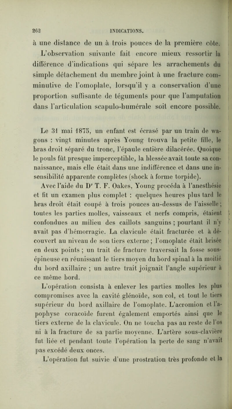 à une distance de un à trois pouces de la première côte. L’observation suivante fait encore mieux ressortir la différence d’indications qui sépare les arrachements du simple détachement du membre joint à une fracture com- minutive de l’omoplate, lorsqu’il y a conservation d’une proportion suffisante de téguments pour que l’amputation dans l'articulation scapulo-humérale soit encore possible. Le 31 mai 1875, un enfant est écrasé par un train de wa- gons : vingt minutes après Young trouva la petite fille, le bras droit séparé du tronc, l’épaule entière dilacérée. Quoique le pouls fût presque imperceptible, la blessée avait toute sa con- naissance, mais elle était dans une indifférence et dans une in- sensibilité apparente complètes (sliock à forme torpide). Avec l’aide du Dr T. F. Oakes, Young procéda à l’anestbésie et fit un examen plus complet : quelques heures plus lard le bras droit était coupé à trois pouces au-dessus de l’aisselle ; toutes les parties molles, vaisseaux et nerfs compris, étaient confondues au milieu des caillots sanguins ; pourtant il n’y avait pas d’hémorragie. La clavicule était fracturée et à dé- couvert au niveau de son tiers externe ; l’omoplate était brisée en deux points ; un trait de fracture traversait la fosse sous- épineuse en réunissant le tiers moyen du bord spinal à la moitié du bord axillaire ; un autre trait joignait l’angle supérieur à ce même bord. L’opération consista à enlever les parties molles les plus compromises avec la cavité glénoïde, son col, et tout le tiers supérieur du bord axillaire de l’omoplate. L’acromion et l’a- pophyse coracoïde furent également emportés ainsi que le tiers externe de la clavicule. On ne toucha pas au reste de l’os ni à la fracture de sa partie moyenne. L’artère sous-clavière fut liée et pendant toute l’opération la perte de sang n’avait pas excédé deux onces. L’opération fut suivie d’une prostration très profonde et la