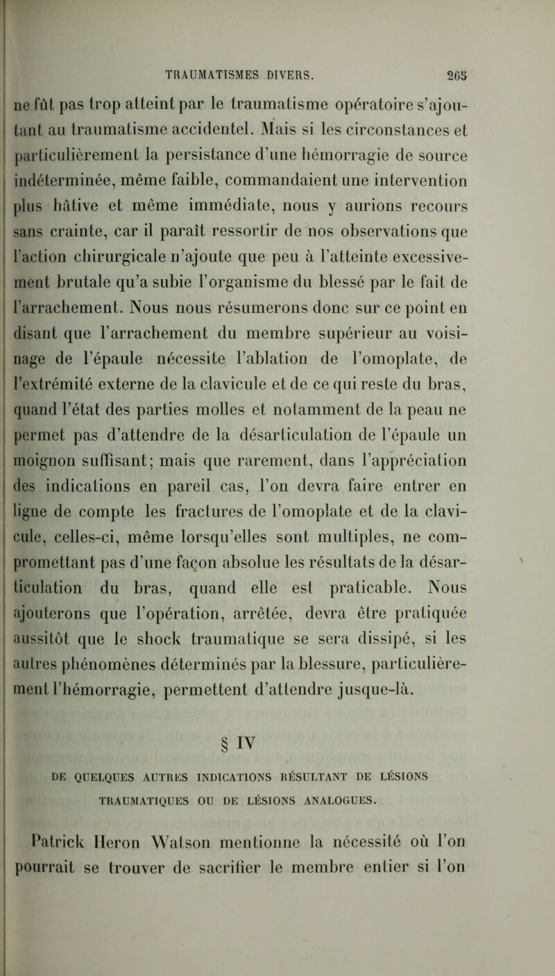 ne fut pas trop atteint par le traumatisme opératoire s’ajou- tant au traumatisme accidentel. Mais si les circonstances et particulièrement la persistance d’une hémorragie de source indéterminée, même faible, commandaient une intervention plus hâtive et même immédiate, nous y aurions recours sans crainte, car il paraît ressortir de nos observations que l’action chirurgicale n’ajoute que peu à l’atteinte excessive- ment brutale qu’a subie l’organisme du blessé par le fait de l’arrachement. Nous nous résumerons donc sur ce point en disant que l’arrachement du membre supérieur au voisi- nage de l’épaule nécessite l’ablation de l’ornoplate, de l’extrémité externe de la clavicule et de ce qui reste du bras, quand l’état des parties molles et notamment de la peau ne permet pas d’attendre de la désarticulation de l’épaule un moignon suffisant; mais que rarement, dans l’appréciation des indications en pareil cas, l’on devra faire entrer en ligne de compte les fractures de l’omoplate et de la clavi- cule, celles-ci, même lorsqu’elles sont multiples, ne com- promettant pas d’une façon absolue les résultats de la désar- ticulation du bras, quand elle est praticable. Nous ajouterons que l’opération, arrêtée, devra être pratiquée aussitôt que le shock traumatique se sera dissipé, si les autres phénomènes déterminés par la blessure, particulière- ment l’hémorragie, permettent d’attendre jusque-là. § IV DE QUELQUES AUTRES INDICATIONS RÉSULTANT DE LÉSIONS TRAUMATIQUES OU DE LÉSIONS ANALOGUES. Patrick Héron Watson mentionne la nécessité où l’on pourrait se trouver de sacriüer le membre entier si l’on