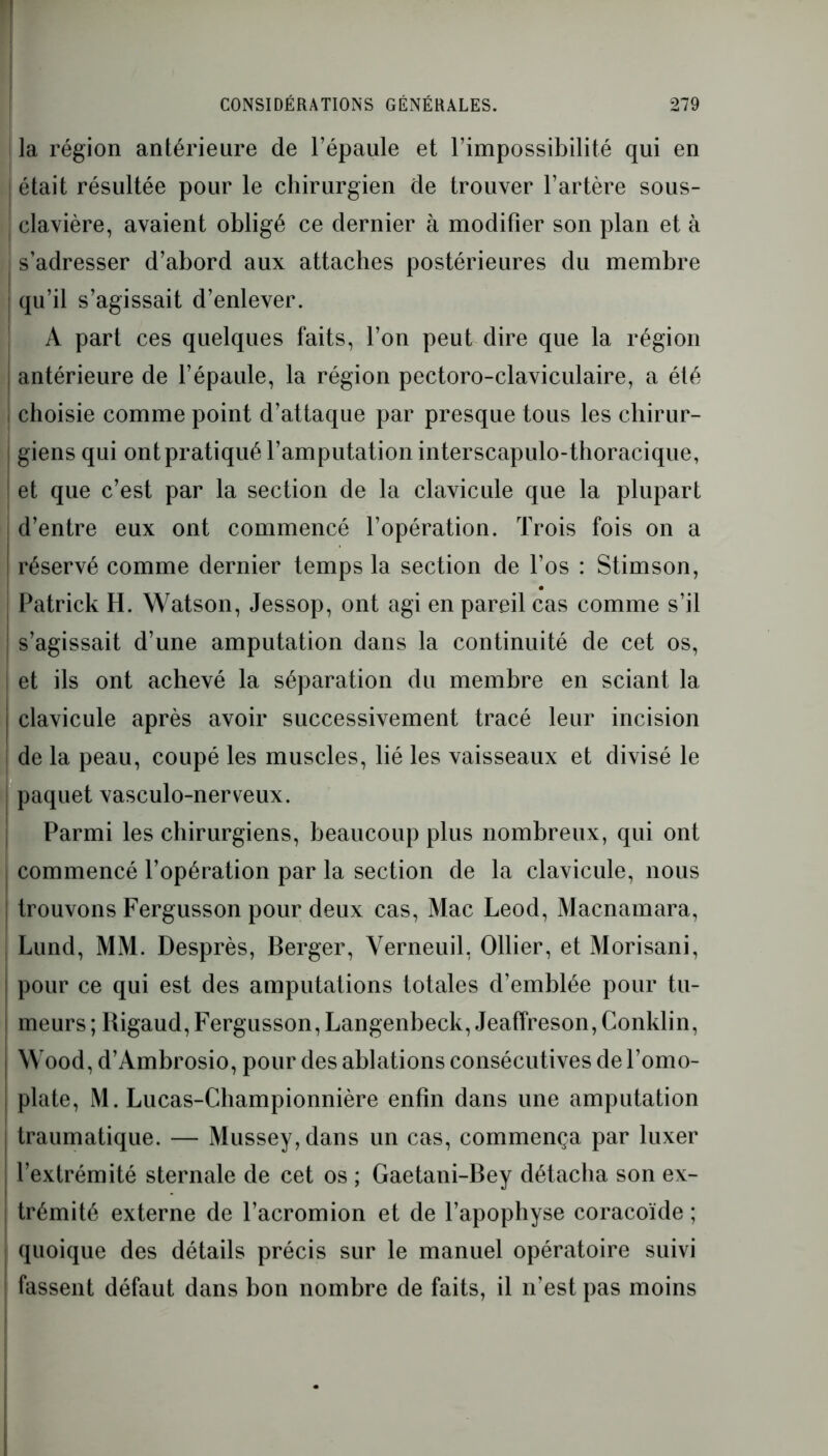 la région antérieure de l’épaule et l’impossibilité qui en | était résultée pour le chirurgien de trouver l’artère sous- I clavière, avaient obligé ce dernier à modifier son plan et à s’adresser d’abord aux attaches postérieures du membre qu’il s’agissait d’enlever. A part ces quelques faits, l’on peut dire que la région | antérieure de l’épaule, la région pectoro-claviculaire, a été , choisie comme point d’attaque par presque tous les chirur- | giens qui ont pratiqué l’amputation interscapulo-thoracique, et que c’est par la section de la clavicule que la plupart ! d’entre eux ont commencé l’opération. Trois fois on a réservé comme dernier temps la section de l’os : Stimson, Patrick H. Watson, Jessop, ont agi en pareil cas comme s’il ! s’agissait d’une amputation dans la continuité de cet os, et ils ont achevé la séparation du membre en sciant la I clavicule après avoir successivement tracé leur incision de la peau, coupé les muscles, lié les vaisseaux et divisé le paquet vasculo-nerveux. Parmi les chirurgiens, beaucoup plus nombreux, qui ont commencé l’opération par la section de la clavicule, nous j trouvons Fergusson pour deux cas, Mac Leod, Macnamara, Lund, MM. Desprès, Berger, Verneuil, Ollier, et Morisani, pour ce qui est des amputations totales d’emblée pour tu- meurs ; Bigaud, Fergusson, Langenbeck, Jeaffreson, Conklin, I Wood, d’Ambrosio, pour des ablations consécutives de l’omo- | plate, M. Lucas-Championnière enfin dans une amputation traumatique. — Mussey,dans un cas, commença par luxer i l’extrémité sternale de cet os ; Gaetani-Bey détacha son ex- j trémité externe de l’acromion et de l’apophyse coracoïde ; quoique des détails précis sur le manuel opératoire suivi fassent défaut dans bon nombre de faits, il n’est pas moins