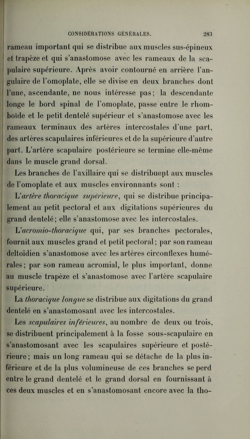 ! rameau important qui se distribue aux muscles sus-épineux I et trapèze et qui s’anastomose avec les rameaux de la sca- I pulaire supérieure. Après avoir contourné en arrière l’an- ! gulaire de l’omoplate, elle se divise en deux branches dont l’une, ascendante, ne nous intéresse pas; la descendante longe le bord spinal de l’omoplate, passe entre le rliom- I boïde et le petit dentelé supérieur et s’anastomose avec les rameaux terminaux des artères intercostales d’une part, j des artères scapulaires inférieures et de la supérieure d’autre part. L’artère scapulaire postérieure se termine elle-même I dans le muscle grand dorsal. Les branches de l’axillaire qui se distribuent aux muscles I de l’omoplate et aux muscles environnants sont : L'artère thoracique supérieure, qui se distribue principa- lement au petit pectoral et aux digitations supérieures du | grand dentelé; elle s’anastomose avec les intercostales. L'acromio-thoracique qui, par ses branches pectorales, fournit aux muscles grand et petit pectoral ; par son rameau dcltoïdien s’anastomose avec les artères circonflexes humé- rales ; par son rameau acromial, le plus important, donne au muscle trapèze et s’anastomose avec l’artère scapulaire supérieure. La thoracique longue se distribue aux digitations du grand dentelé en s’anastomosant avec les intercostales. Les scapulaires inférieures, au nombre de deux ou trois, j se distribuent principalement à la fosse sous-scapulaire en s’anastomosant avec les scapulaires supérieure et posté- rieure; mais un long rameau qui se détache de la plus in- férieure et de la plus volumineuse de ces branches se perd entre le grand dentelé et le grand dorsal en fournissant à ces deux muscles et en s’anastomosant encore avec la tho-