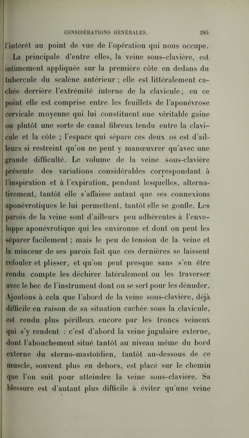 l’intérêt au point de vue de l’opération qui nous occupe. La principale d’entre elles, la veine sous-clavière, est intimement appliquée sur la première côte en dedans du tubercule du scalène antérieur ; elle est littéralement ca- chée derrière l’extrémité interne de la clavicule ; en ce point elle est comprise entre les feuillets de l’aponévrose cervicale moyenne qui lui constituent une véritable gaine ou plutôt une sorte de canal fibreux tendu entre la clavi- cule et la côte ; l’espace qui sépare ces deux os est d’ail- leurs si restreint qu’on ne peut y manœuvrer qu’avec une grande difficulté. Le volume de la veine sous-clavière présente des variations considérables correspondant à l’inspiration et à l’expiration, pendant lesquelles, alterna- tivement, tantôt elle s’affaisse autant que ses connexions aponévrotiques le lui permettent, tantôt elle se gonfle. Les i j parois de la veine sont d’ailleurs peu adhérentes à l’enve- | loppe aponévrotique qui les environne et dont on peut les | séparer facilement ; mais le peu de tension de la veine et | la minceur de ses parois fait que ces dernières se laissent refouler et plisser, et qu’on peut presque sans s’en être rendu compte les déchirer latéralement ou les traverser ; avec le bec de l’instrument dont on se sert pour les dénuder. Aj ou Ions à cela que l’abord de la veine sous-clavière, déjà difficile en raison de sa situation cachée sous la clavicule, | est rendu plus périlleux encore par les troncs veineux qui s’y rendent : c’est d’abord la veine jugulaire externe, dont l’abouchement situé tantôt au niveau même du bord externe du sterno-mastoïdien, tantôt au-dessous de ce muscle, souvent plus en dehors, est placé sur le chemin que l’on suit pour atteindre la veine sous-clavière. Sa blessure est d’autant plus difficile à éviter qu’une veine