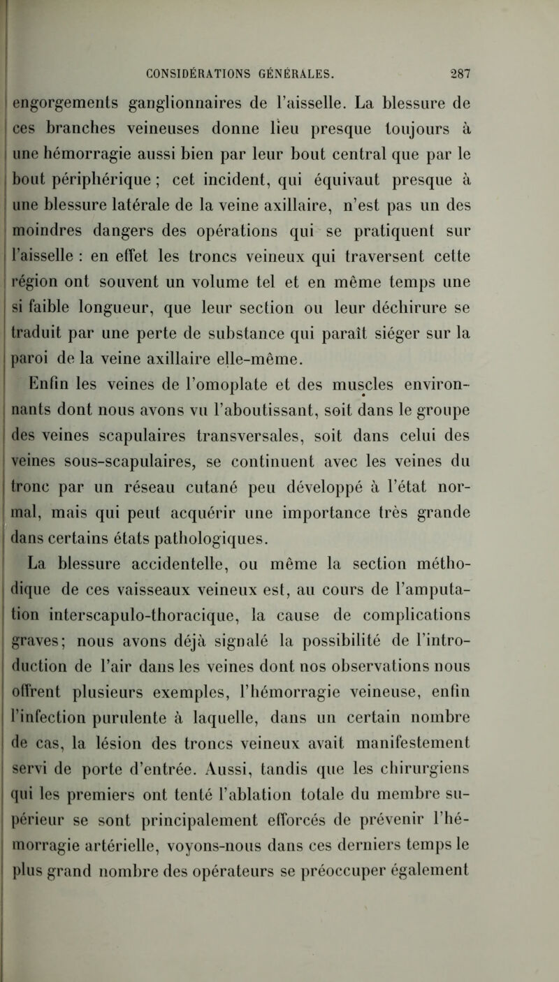 I CONSIDÉRATIONS GÉNÉRALES. 287 engorgements ganglionnaires de l’aisselle. La blessure de I ces branches veineuses donne lieu presque toujours à une hémorragie aussi bien par leur bout central que par le bout périphérique ; cet incident, qui équivaut presque à une blessure latérale de la veine axillaire, n’est pas un des moindres dangers des opérations qui se pratiquent sur I l’aisselle : en effet les troncs veineux qui traversent cette région ont souvent un volume tel et en même temps une si faible longueur, que leur section ou leur déchirure se traduit par une perte de substance qui paraît siéger sur la paroi de la veine axillaire elle-même. Enfin les veines de l’omoplate et des muscles environ- nants dont nous avons vu l’aboutissant, soit dans le groupe des veines scapulaires transversales, soit dans celui des veines sous-scapulaires, se continuent avec les veines du tronc par un réseau cutané peu développé à l’état nor- | mal, mais qui peut acquérir une importance très grande I dans certains états pathologiques. La blessure accidentelle, ou même la section métho- dique de ces vaisseaux veineux est, au cours de l’amputa- tion interscapulo-thoracique, la cause de complications graves; nous avons déjà signalé la possibilité de l’intro- duction de l’air dans les veines dont nos observations nous offrent plusieurs exemples, l’hémorragie veineuse, enfin l’infection purulente à laquelle, dans un certain nombre de cas, la lésion des troncs veineux avait manifestement | servi de porte d’entrée. Aussi, tandis que les chirurgiens j qui les premiers ont tenté l’ablation totale du membre su- périeur se sont principalement efforcés de prévenir l’hé- | morragie artérielle, voyons-nous dans ces derniers temps le plus grand nombre des opérateurs se préoccuper également