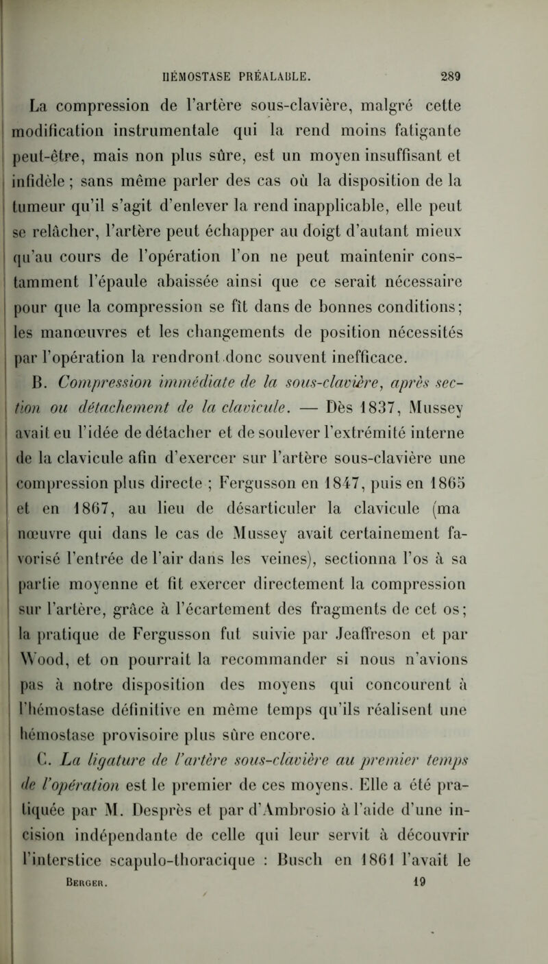 La compression de l’artère sous-clavière, malgré cette modification instrumentale qui la rend moins fatigante J peut-être, mais non plus sûre, est un moyen insuffisant et infidèle ; sans même parler des cas où la disposition de la I tumeur qu’il s’agit d’enlever la rend inapplicable, elle peut i se relâcher, l’artère peut échapper au doigt d’autant mieux I qu’au cours de l’opération l’on ne peut maintenir cons- tamment l’épaule abaissée ainsi que ce serait nécessaire ! pour que la compression se fît dans de bonnes conditions; les manœuvres et les changements de position nécessités ! par l’opération la rendront donc souvent inefficace. B. Compression immédiate de la sous-clavière, après sec- | tion ou détachement de la clavicule. — Dès 1837, Mussey I avait eu l’idée de détacher et de soulever l’extrémité interne i de la clavicule afin d’exercer sur l’artère sous-clavière une I compression plus directe ; Fergusson en 1847, puis en 1865 j et en 1867, au lieu de désarticuler la clavicule (ma | nœuvre qui dans le cas de Mussey avait certainement fa- : vorisé l’enfrée de l’air dans les veines), sectionna l’os à sa I partie moyenne et fit exercer directement la compression | sur l’artère, grâce à l’écartement des fragments de cet os; i la pratique de Fergusson fut suivie par Jeaffreson et par Wood, et on pourrait la recommander si nous n’avions pas à notre disposition des moyens qui concourent à l'hémostase définitive en même temps qu’ils réalisent une | hémostase provisoire plus sûre encore. C. La ligature de l’artère sous-clavière au premier temps de l’opération est le premier de ces moyens. Elle a été pra- tiquée par M. Desprès et par d’Ambrosio à l’aide d’une in- : cision indépendante de celle qui leur servit à découvrir l’interstice scapulo-thoracique : Buscli en 1861 l’avait le Berger. 19