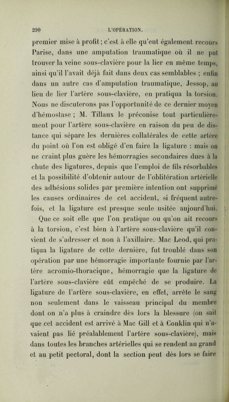 premier mise à profit ; c’est à elle qu’eut également recours Parise, dans une amputation traumatique où il ne put trouver la veine sous-clavière pour la lier en même temps, ainsi qu’il l’avait déjà fait dans deux cas semblables ; enfin dans un autre cas d’amputation traumatique, Jessop, au lieu de lier l’artère sous-clavière, en pratiqua la torsion. Nous ne discuterons pas l’opportunité de ce dernier moyen d’hémostase ; M. Tillaux le préconise tout particulière- ment pour l’artère sous-clavière en raison du peu de dis- tance qui sépare les dernières collatérales de cette artère du point où l’on est obligé d’en faire la ligature : mais on ne craint plus guère les hémorragies secondaires dues à la chute des ligatures, depuis que l’emploi de fils résorbables et la possibilité d’obtenir autour de l’oblitération artérielle des adhésions solides par première intention ont supprimé les causes ordinaires de cet accident, si fréquent autre- fois, et la ligature est presque seule usitée aujourd’hui. Que ce soit elle que l’on pratique ou qu’on ait recours à la torsion, c’est bien à l’artère sous-clavière qu’il con- vient de s’adresser et non à l’axillaire. Mac Leod, qui pra- tiqua la ligature de cette dernière, fut troublé dans son opération par une hémorragie importante fournie par l’ar- tère acromio-thoracique, hémorragie que la ligature de l’artère sous-clavière eût empêché de se produire. La ligature de l’artère sous-clavière, en effet, arrête le sang non seulement dans le vaisseau principal du membre dont on n’a plus à craindre dès lors la blessure (on sait que cet accident est arrivé à Mac Gill et à Conklin qui n’a- vaient pas lié préalablement l’artère sous-clavière), mais dans toutes les branches artérielles qui se rendent au grand et au petit pectoral, dont la section peut dès lors se faire