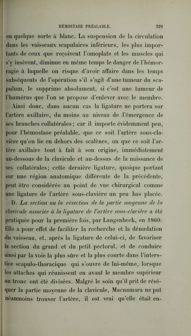en quelque sorte à blanc. La suspension de la circulation dans les vaisseaux scapulaires inférieurs, les plus impor- tants de ceux que reçoivent l’omoplate et les muscles qui ! s’y insèrent, diminue en même temps le danger de l’hémor- ragie à laquelle on risqne d’avoir affaire dans les temps subséquents de l’opération s’il s’agit d’une tumeur du sca- pulum, le supprime absolument, si c’est une tumeur de l’humérus que l’on se propose d’enlever avec le membre. Ainsi donc, dans aucun cas la ligature ne portera sur l’artère axillaire, du moins au niveau de l’émergence de ses branches collatérales ; car il importe évidemment peu, pour l’hémostase préalable, que ce soit l’artère sous-cla- vière qu’on lie en dehors des scalènes, ou que ce soit l’ar- tère axillaire tout à fait à son origine, immédiatement au-dessous de la clavicule et au-dessus de la naissance de ses collatérales; cette dernière ligature, quoique portant sur une région anatomique différente de la précédente, peut être considérée au point de vue chirurgical comme une ligature de l’artère sous-clavière un peu bas placée. D. La section ou la résection de la partie moyenne de la clavicule associée à la ligature de l’artère sous-clavière a été pratiquée pour la première fois, par Langenbeck, en 1860. Elle a pour effet de faciliter la recherche et la dénudation du vaisseau, et, après la ligature de celui-ci, de favoriser la section du grand et du petit pectoral, et de conduire ainsi par la voie la plus sûre et la plus courte dans l’inters- ! tice scapuJo-lhoracique qui s’ouvre de lui-même, lorsque ! les attaches qui réunissent en avant le membre supérieur au tronc ont été divisées. Malgré le soin qu’il prit de résé- quer la partie moyenne de la clavicule, Macnamara ne put néanmoins trouver l’artère, il est vrai qu’elle était en-