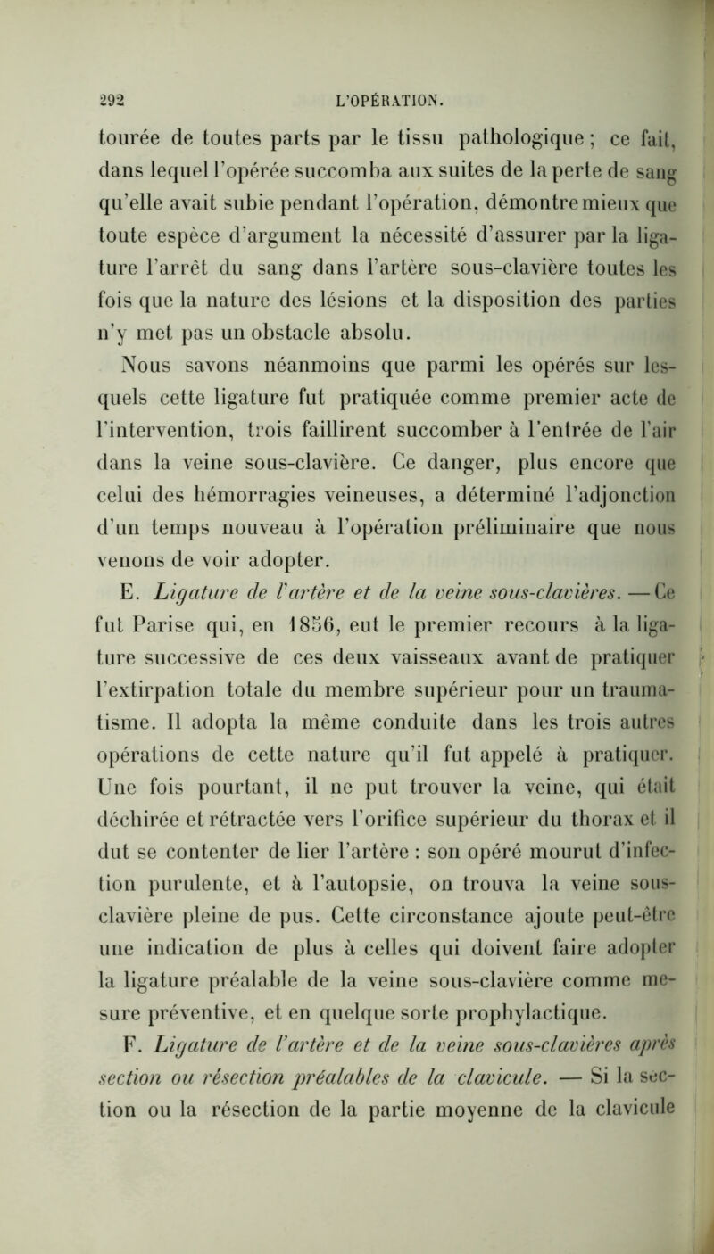 tourée de toutes parts par le tissu pathologique ; ce fait, dans lequel l’opérée succomba aux suites de la perte de sang qu’elle avait subie pendant l’opération, démontre mieux que toute espèce d’argument la nécessité d’assurer par la liga- ture l’arrêt du sang dans l’artère sous-clavière toutes les fois que la nature des lésions et la disposition des parties n’y met pas un obstacle absolu. Nous savons néanmoins que parmi les opérés sur les- quels cette ligature fut pratiquée comme premier acte de l’intervention, trois faillirent succomber à l’entrée de l’air dans la veine sous-clavière. Ce danger, plus encore que celui des hémorragies veineuses, a déterminé l’adjonction d’un temps nouveau à l’opération préliminaire que nous venons de voir adopter. E. Ligature de Vartère et de la veine sous-clavières. —Ce fut Parise qui, en 1856, eut le premier recours à la liga- ture successive de ces deux vaisseaux avant de pratiquer l’extirpation totale du membre supérieur pour un trauma- tisme. Il adopta la même conduite dans les trois autres opérations de cette nature qu’il fut appelé à pratiquer. Une fois pourtant, il ne put trouver la veine, qui était déchirée et rétractée vers l’orifice supérieur du thorax et il dut se contenter de lier l’artère : son opéré mourut d’infec- tion purulente, et à l’autopsie, on trouva la veine sous- clavière pleine de pus. Cette circonstance ajoute peut-être une indication de plus à celles qui doivent faire adopter la ligature préalable de la veine sous-clavière comme me- sure préventive, et en quelque sorte prophylactique. F. Ligature de l’artère et de la veine sous-clavières après section ou résection préalables de la clavicule. — Si la sec- tion ou la résection de la partie moyenne de la clavicule