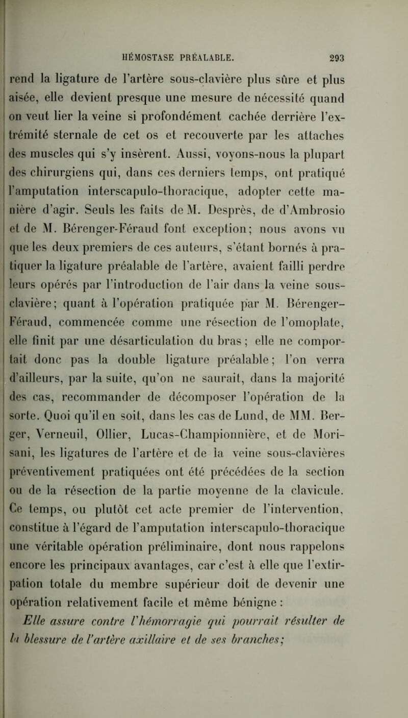 rend la ligature de l’artère sous-clavière plus sure et plus aisée, elle devient presque une mesure de nécessité quand on veut lier la veine si profondément cachée derrière l’ex- trémité sternale de cet os et recouverte par les attaches des muscles qui s’y insèrent. Aussi, voyons-nous la plupart des chirurgiens qui, dans ces derniers temps, ont pratiqué ! l’amputation interscapulo-thoracique, adopter cette ma- : nière d’agir. Seuls les faits de M. Desprès, de d’Ambrosio et de M. Bérenger-Féraud font exception; nous avons vu que les deux premiers de ces auteurs, s’étant bornés à pra- j tiquer la ligature préalable de l’artère, avaient failli perdre leurs opérés par l’introduction de l’air dans la veine sous- I clavière; quant à l’opération pratiquée par M. Bérenger- Féraud, commencée comme une résection de l’omoplate, | elle finit par une désarticulation du bras ; elle ne compor- | tait donc pas la double ligature préalable ; l’on verra j d’ailleurs, par la suite, qu’on ne saurait, dans la majorité des cas, recommander de décomposer l’opération de la sorte. Quoi qu’il en soit, dans les cas de Lund, de MM. Ber- ger, Yerneuil, Ollier, Lucas-Championnière, et de Mori- sani, les ligatures de l’artère et de la veine sous-clavières préventivement pratiquées ont été précédées de la section ou de la résection de la partie moyenne de la clavicule. Ce temps, ou plutôt cet acte premier de l’intervention, constitue à l’égard de l’amputation interscapulo-thoracique une véritable opération préliminaire, dont nous rappelons ! encore les principaux avantages, car c’est tà elle que l’extir- pation totale du membre supérieur doit de devenir une opération relativement facile et même bénigne : Elle assure contre /’hémorragie qui pourrait résulter de lu blessure de l'artère axillaire et de ses branches;