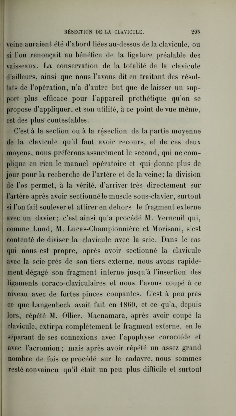 RÉSECTION DE LA CLAVICULE. 29o veine auraient été d’abord liées au-dessus de la clavicule, ou | si l’on renonçait au bénéfice de la ligature préalable des ! vaisseaux. La conservation de la totalité de la clavicule [ d’ailleurs, ainsi que nous l’avons dit en traitant des résul- tats de l’opération, n’a d’autre but que de laisser un sup- port plus efficace pour l’appareil prothétique qu’on se I propose d’appliquer, et son utilité, à ce point de vue même, est des plus contestables. C’est à la section ou à la résection de la partie moyenne de la clavicule qu’il faut avoir recours, et de ces deux moyens, nous préférons assurément le second, qui ne com- plique en rien le manuel opératoire et qui donne plus de jour pour la recherche de l’artère et de la veine; la division de l’os permet, à la vérité, d’arriver très directement sur l’artère après avoir sectionné le muscle sous-clavier, surtout I si l’on fait soulever et attirer en dehors le fragment externe avec un davier; c’est ainsi qu’a procédé M. Verneuil qui, comme Lund, M. Lucas-Championnière et Morisani, s’est contenté de diviser la clavicule avec la scie. Dans le cas qui nous est propre, après avoir sectionné la clavicule ! avec la scie près de son tiers externe, nous avons rapide- ment dégagé son fragment interne jusqu’à l’insertion des ligaments coraco-claviculaires et nous l’avons coupé à ce niveau avec de fortes pinces coupantes. C’est à peu près I ce que Langenbeck avait fait en 1860, et ce qu’a, depuis lors, répété M. Ollier. Macnamara, après avoir coupé la clavicule, extirpa complètement le fragment externe, en le séparant de ses connexions avec l’apophyse coracoïde et avec l’acromion ; mais après avoir répété un assez grand nombre de fois ce procédé sur le cadavre, nous sommes resté convaincu qu’il était un peu plus difficile et surtoul