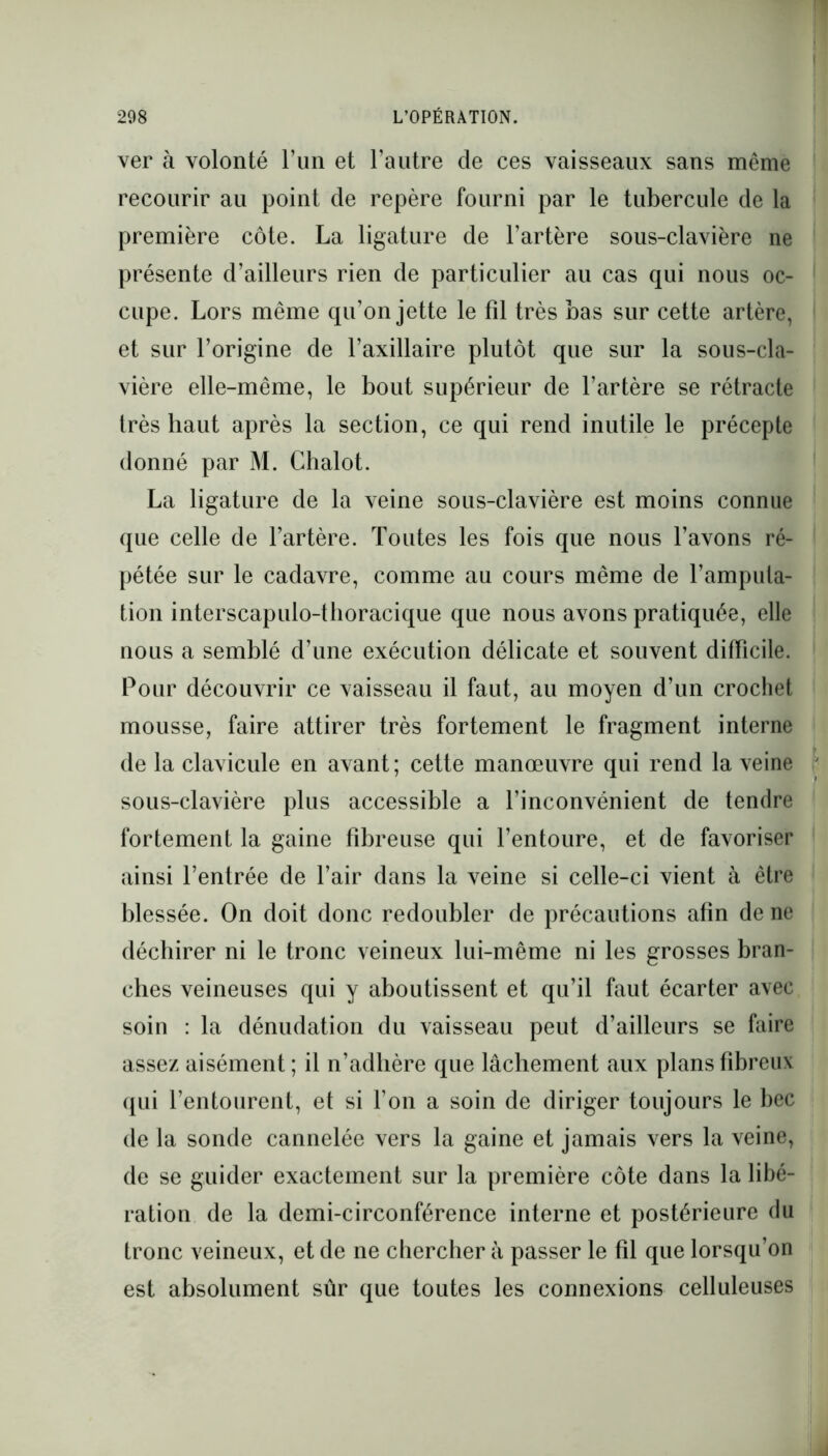 ver à volonté l’un et l’autre de ces vaisseaux sans même recourir au point de repère fourni par le tubercule de la première côte. La ligature de l’artère sous-clavière ne présente d’ailleurs rien de particulier au cas qui nous oc- cupe. Lors même qu’on jette le fil très bas sur cette artère, et sur l’origine de l’axillaire plutôt que sur la sous-cla- vière elle-même, le bout supérieur de l’artère se rétracte très haut après la section, ce qui rend inutile le précepte donné par M. Chalot. La ligature de la veine sous-clavière est moins connue que celle de l’artère. Toutes les fois que nous l’avons ré- pétée sur le cadavre, comme au cours même de l’amputa- tion interscapulo-thoracique que nous avons pratiquée, elle nous a semblé d’une exécution délicate et souvent difficile. Pour découvrir ce vaisseau il faut, au moyen d’un crochet mousse, faire attirer très fortement le fragment interne de la clavicule en avant; cette manœuvre qui rend la veine sous-clavière plus accessible a l’inconvénient de tendre fortement la gaine fibreuse qui l’entoure, et de favoriser ainsi l’entrée de l’air dans la veine si celle-ci vient à être blessée. On doit donc redoubler de précautions afin de ne déchirer ni le tronc veineux lui-même ni les grosses bran- ches veineuses qui y aboutissent et qu’il faut écarter avec soin : la dénudation du vaisseau peut d’ailleurs se faire assez aisément ; il n’adhère que lâchement aux plans fibreux qui l’entourent, et si l’on a soin de diriger toujours le bec de la sonde cannelée vers la gaine et jamais vers la veine, de se guider exactement sur la première côte dans la libé- ration de la demi-circonférence interne et postérieure du tronc veineux, et de ne chercher à passer le fil que lorsqu’on est absolument sûr que toutes les connexions celluleuses