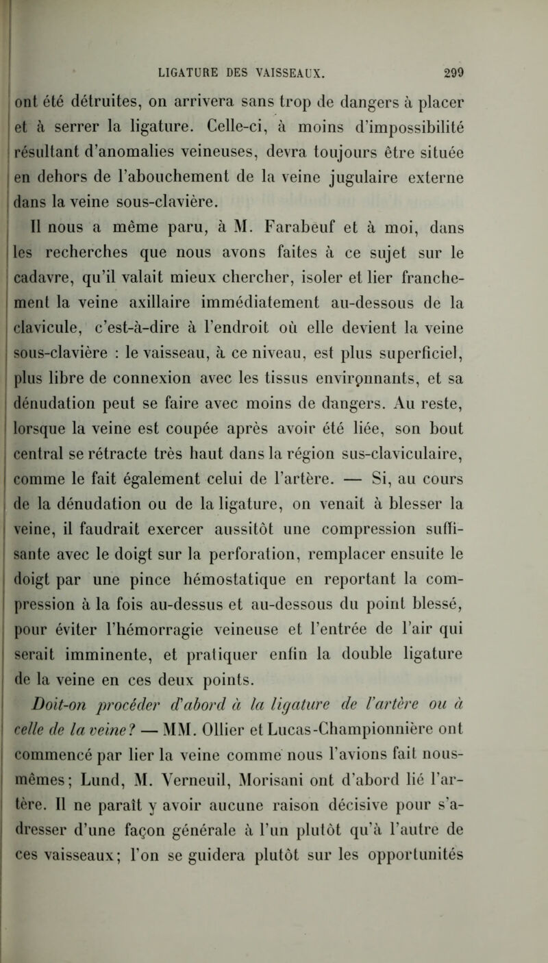 ont été détruites, on arrivera sans trop de dangers à placer et à serrer la ligature. Celle-ci, à moins d’impossibilité I résultant d’anomalies veineuses, devra toujours être située en dehors de l’abouchement de la veine jugulaire externe dans la veine sous-clavière. Il nous a même paru, à M. Farabeuf et à moi, dans ! les recherches que nous avons faites à ce sujet sur le cadavre, qu’il valait mieux chercher, isoler et lier franche- ment la veine axillaire immédiatement au-dessous de la clavicule, c’est-à-dire à l’endroit où elle devient la veine : sous-clavière : le vaisseau, à ce niveau, est plus superficiel, plus libre de connexion avec les tissus environnants, et sa dénudation peut se faire avec moins de dangers. Au reste, lorsque la veine est coupée après avoir été liée, son bout central se rétracte très haut dans la région sus-claviculaire, comme le fait également celui de l’artère. — Si, au cours de la dénudation ou de la ligature, on venait à blesser la i veine, il faudrait exercer aussitôt une compression suffi- sante avec le doigt sur la perforation, remplacer ensuite le doigt par une pince hémostatique en reportant la com- pression à la fois au-dessus et au-dessous du point blessé, pour éviter l’hémorragie veineuse et l’entrée de l’air qui i serait imminente, et pratiquer enfin la double ligature de la veine en ces deux points. Doit-on procéder d'aborcl à la ligature de l’artère ou à \ celle de la veine? — MM. Ollier et Lucas-Championnière ont i commencé par lier la veine comme nous l’avions fait nous- i mêmes; Lund, M. Yerneuil, Morisani ont d’abord lié l’ar- I tère. Il ne paraît y avoir aucune raison décisive pour s’a- j dresser d’une façon générale à l’un plutôt qu’à l’autre de ! ces vaisseaux; l’on se guidera plutôt sur les opportunités