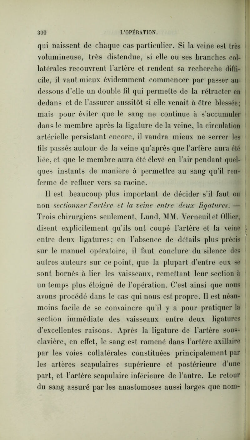 qui naissent de chaque cas particulier. Si la veine est très volumineuse, très distendue, si elle ou ses branches col- latérales recouvrent l’artère et rendent sa recherche diffi- cile, il vaut mieux évidemment commencer par passer au- dessous d’elle un double fil qui permette de la rétracter en dedans et de l’assurer aussitôt si elle venait à être blessée; mais pour éviter que le sang ne continue à s’accumuler dans le membre après la ligature de la veine, la circulation artérielle persistant encore, il vaudra mieux ne serrer les fils passés autour de la veine qu’après que l’artère aura été liée, et que le membre aura été élevé en l’air pendant quel- ques instants de manière à permettre au sang qu’il ren- ferme de refluer vers sa racine. Il est beaucoup plus important de décider s’il faut ou non sectionner l’artère et la veine entre deux ligatures. — Trois chirurgiens seulement, Lund, MM. Yerneuilet Ollier, disent explicitement qu’ils ont coupé l’artère et la veine entre deux ligatures; en l’absence de détails plus précis sur le manuel opératoire, il faut conclure du silence des autres auteurs sur ce point, que la plupart d’entre eux se sont bornés à lier les vaisseaux, remettant leur seclion à un temps plus éloigné de l’opération. C’est ainsi que nous avons procédé dans le cas qui nous est propre. 11 est néan- moins facile de se convaincre qu’il y a pour pratiquer la section immédiate des vaisseaux entre deux ligatures d’excellentes raisons. Après la ligature de l’artère sous- clavière, en effet, le sang est ramené dans l’artère axillaire par les voies collatérales constituées principalement par les artères scapulaires supérieure et postérieure d’une part, et l’artère scapulaire inférieure de l’autre. Le retour du sang assuré par les anastomoses aussi larges que nom-