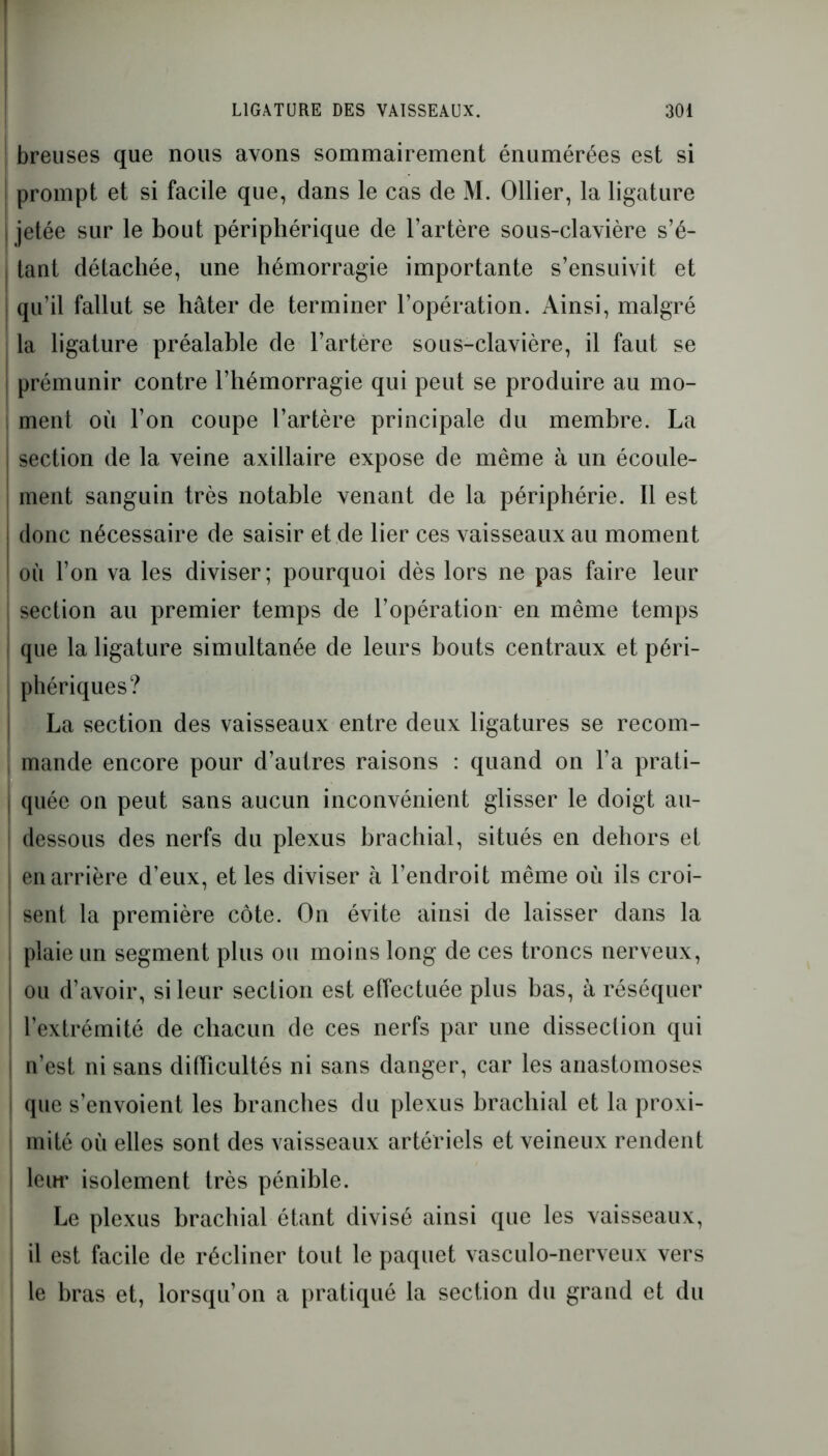breuses que nous avons sommairement énumérées est si prompt et si facile que, dans le cas de M. Ollier, la ligature | jetée sur le bout périphérique de l’artère sous-clavière s’é- tant détachée, une hémorragie importante s’ensuivit et qu’il fallut se hâter de terminer l’opération. Ainsi, malgré la ligature préalable de l’artère sous-clavière, il faut se prémunir contre l’hémorragie qui peut se produire au mo- ment où l’on coupe l’artère principale du membre. La section de la veine axillaire expose de même à un écoule- ment sanguin très notable venant de la périphérie. Il est donc nécessaire de saisir et de lier ces vaisseaux au moment où l’on va les diviser; pourquoi dès lors ne pas faire leur section au premier temps de l’opération en même temps que la ligature simultanée de leurs bouts centraux et péri- phériques? La section des vaisseaux entre deux ligatures se recom- mande encore pour d’autres raisons : quand on l’a prati- quée on peut sans aucun inconvénient glisser le doigt au- dessous des nerfs du plexus brachial, situés en dehors et | en arrière d’eux, et les diviser à l’endroit même où ils croi- ! sent la première côte. On évite ainsi de laisser dans la plaie un segment plus ou moins long de ces troncs nerveux, ou d’avoir, si leur section est effectuée plus bas, à réséquer l’extrémité de chacun de ces nerfs par une dissection qui n’est ni sans difficultés ni sans danger, car les anastomoses que s’envoient les branches du plexus brachial et la proxi- mité où elles sont des vaisseaux artériels et veineux rendent leur isolement très pénible. Le plexus brachial étant divisé ainsi que les vaisseaux, i il est facile de récliner tout le paquet vasculo-nerveux vers ‘ le bras et, lorsqu’on a pratiqué la section du grand et du