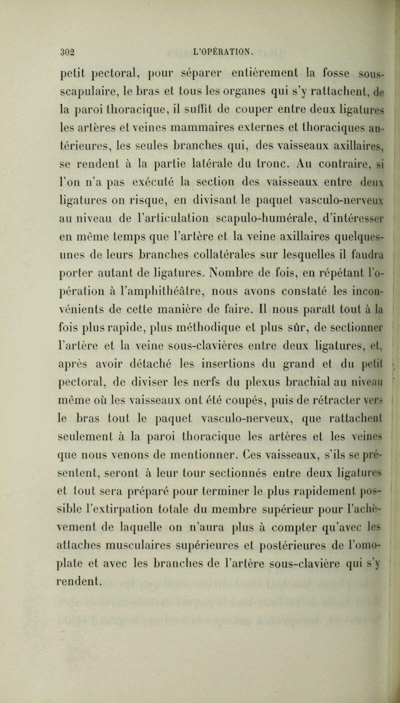 petit pectoral, pour séparer entièrement la fosse sous- scapulaire, le bras et tous les organes qui s’y rattachent, de la paroi thoracique, il suffit de couper entre deux ligatures les artères et veines mammaires externes et thoraciques an- térieures, les seules branches qui, des vaisseaux axillaires, se rendent à la partie latérale du tronc. Au contraire, si l’on n’a pas exécuté la section des vaisseaux entre deux ligatures on risque, en divisant le paquet vasculo-nerveux au niveau de l’articulation scapulo-humérale, d’intéresser en même temps que l’artère et la veine axillaires quelques- unes de leurs branches collatérales sur lesquelles il faudra porter autant de ligatures. Nombre de fois, en répétant l’o- pération à l’amphithéâtre, nous avons constaté les incon- vénients de cette manière de faire. Il nous paraît tout à la fois plus rapide, plus méthodique et plus sûr, de sectionner l’artère et la veine sous-clavières entre deux ligatures, et, après avoir détaché les insertions du grand et du petil pectoral, de diviser les nerfs du plexus brachial au niveau même où les vaisseaux ont été coupés, puis de rétracter vers le bras tout le paquet vasculo-nerveux, que rattachent seulement à la paroi thoracique les artères et les veines que nous venons de mentionner. Ces vaisseaux, s’ils se pré- sentent, seront à leur tour sectionnés entre deux ligatures et tout sera préparé pour terminer le plus rapidement pos- sible l’extirpation totale du membre supérieur pour l’achè- vement de laquelle on n’aura plus à compter qu’avec les attaches musculaires supérieures et postérieures de l’omo- plate et avec les branches de l’artère sous-clavière qui s’y rendent.