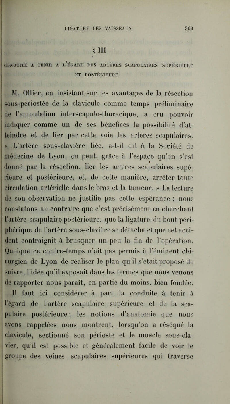 § III I CONDUITE A TENIR A l’ÉGARD DES ARTÈRES SCAPULAIRES SUPÉRIEURE ET POSTÉRIEURE. M. Ollier, en insistant sur les avantages de la résection j sous-périostée de la clavicule comme temps préliminaire , de l’amputation interscapulo-thoracique, a cru pouvoir indiquer comme un de ses bénéfices la possibilité d’at- teindre et de lier par cette voie les artères scapulaires. « L’artère sous-clavière liée, a-t-il dit à la Société de médecine de Lyon, on peut, grâce à l’espace qu’on s’esl donné par la résection, lier les artères scapulaires supé- ! rieure et postérieure, et, de cette manière, arrêter toute j circulation artérielle dans le bras et la tumeur. » La lecture j de son observation ne justifie pas cette espérance ; nous ! constatons au contraire que c’est précisément en cherchant j l’artère scapulaire postérieure, que la ligature du bout péri- phérique de l’artère sous-clavière se détacha et que cet acci- dent contraignit à brusquer un peu la fin de l’opération. ! Quoique ce contre-temps n’ait pas permis à l’éminent chi- rurgien de Lyon de réaliser le plan qu’il s’était proposé de suivre, l’idée qu’il exposait dans les termes que nous venons de rapporter nous paraît, en partie du moins, bien fondée. 11 faut ici considérer à part la conduite à tenir à l’égard de l’artère scapulaire supérieure et de la sca- pulaire postérieure ; les notions d’anatomie que nous i avons rappelées nous montrent, lorsqu’on a réséqué la : clavicule, sectionné son périoste et le muscle sous-cla- I vier, qu’il est possible et généralement facile de voir le ! groupe des veines scapulaires supérieures qui traverse