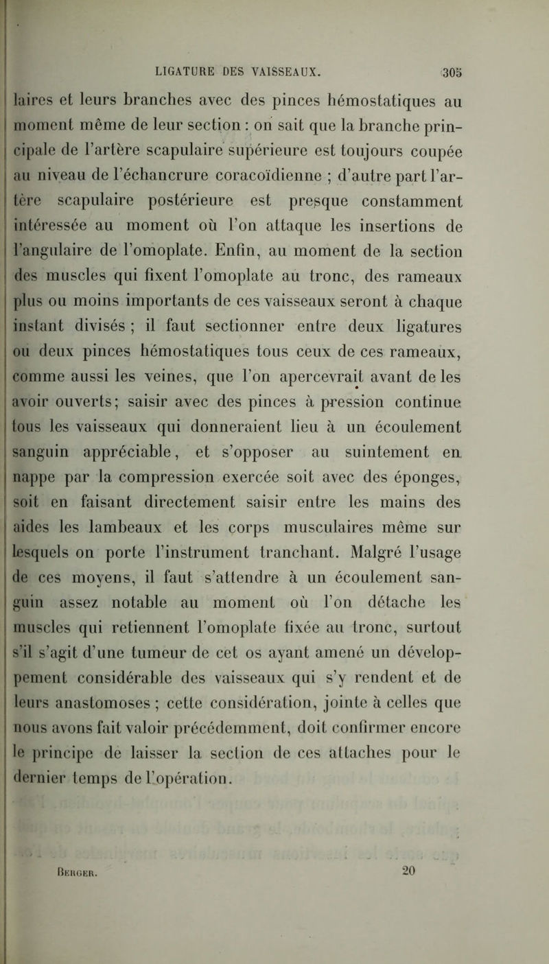 laires et leurs branches avec des pinces hémostatiques au moment même de leur section : on sait que la branche prin- cipale de l’artère scapulaire supérieure est toujours coupée au niveau de l’échancrure coracoïdienne ; d’autre part l’ar- tère scapulaire postérieure est presque constamment intéressée au moment où l’on attaque les insertions de l’angulaire de l’omoplate. Enfin, au moment de la section des muscles qui fixent l’omoplate au tronc, des rameaux plus ou moins importants de ces vaisseaux seront à chaque instant divisés; il faut sectionner entre deux ligatures ou deux pinces hémostatiques tous ceux de ces rameaux, comme aussi les veines, que l’on apercevrait avant de les avoir ouverts; saisir avec des pinces à pression continue tous les vaisseaux qui donneraient lieu à un écoulement ! sanguin appréciable, et s’opposer au suintement en | nappe par la compression exercée soit avec des éponges, [ soit en faisant directement saisir entre les mains des aides les lambeaux et les corps musculaires même sur ! lesquels on porte l’instrument tranchant. Malgré l’usage de ces moyens, il faut s’attendre à un écoulement san- I guin assez notable au moment où l’on détache les i muscles qui retiennent l’omoplate fixée au tronc, surtout s’il s’agit d’une tumeur de cet os ayant amené un dévelop- pement considérable des vaisseaux qui s’y rendent et de j leurs anastomoses ; cette considération, jointe à celles que I nous avons fait valoir précédemment, doit confirmer encore i le principe de laisser la section de ces attaches pour le dernier temps de l’opération. Berger. 20