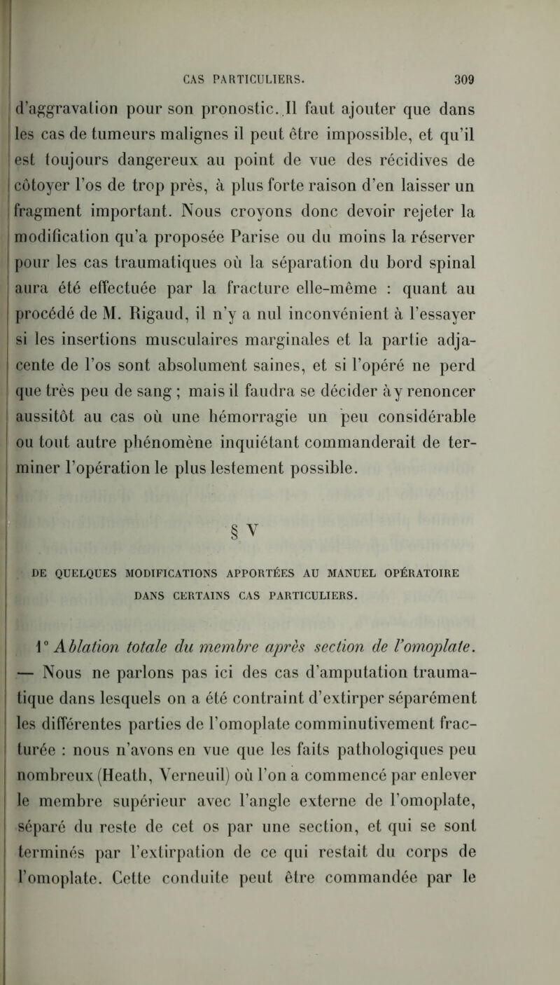 | d’aggravation pour son pronostic..Il faut ajouter que dans les cas de tumeurs malignes il peut être impossible, et qu’il ! est toujours dangereux au point de vue des récidives de | côtoyer l’os de trop près, à plus forte raison d’en laisser un I fragment important. Nous croyons donc devoir rejeter la modification qu’a proposée Parise ou du moins la réserver ! pour les cas traumatiques où la séparation du bord spinal aura été effectuée par la fracture elle-même : quant au | procédé de M. Rigaud, il n’y a nul inconvénient à l’essayer ! si les insertions musculaires marginales et la partie adja- j cente de l’os sont absolument saines, et si l’opéré ne perd que très peu de sang ; mais il faudra se décider à y renoncer aussitôt au cas où une hémorragie un peu considérable ! ou tout autre phénomène inquiétant commanderait de ter- i miner l’opération le plus lestement possible. DE QUELQUES MODIFICATIONS APPORTÉES AU MANUEL OPÉRATOIRE DANS CERTAINS CAS PARTICULIERS. \° Ablation totale du membre après section de lyomoplate. — Nous ne parlons pas ici des cas d’amputation trauma- ! tique dans lesquels on a été contraint d’extirper séparément | les différentes parties de l’omoplate comminutivement frac- ! turée : nous n’avons en vue que les faits pathologiques peu | nombreux (Heath, Yerneuil) où l’on a commencé par enlever I le membre supérieur avec l’angle externe de l’omoplate, | séparé du reste de cet os par une section, et qui se sont terminés par l’extirpation de ce qui restait du corps de l’omoplate. Cette conduite peut être commandée par le