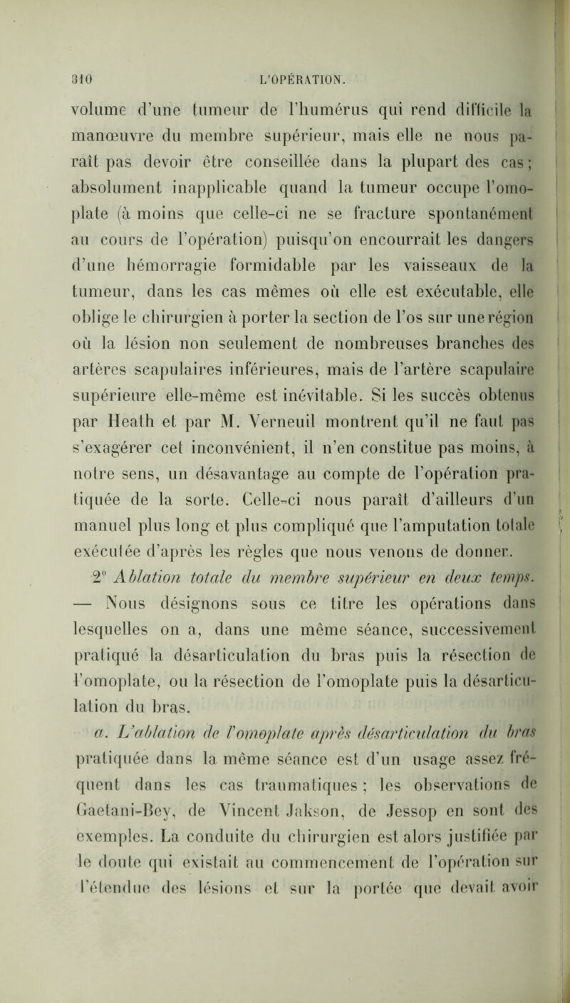 volume d’une tumeur de l’humérus qui rend difficile la manœuvre du membre supérieur, mais elle ne nous pa- raît pas devoir être conseillée dans la plupart des cas ; absolument inapplicable quand la tumeur occupe l’omo- plate (à moins que celle-ci ne se fracture spontanément au cours de l’opération) puisqu’on encourrait les dangers d’une hémorragie formidable par les vaisseaux de la tumeur, dans les cas mêmes où elle est exécutable, elle oblige le chirurgien à porter la section de l’os sur une région où la lésion non seulement de nombreuses branches des artères scapulaires inférieures, mais de l’artère scapulaire supérieure elle-même est inévitable. Si les succès obtenus par Heath et par M. Yerneuil montrent qu’il ne faut pas s’exagérer cet inconvénient, il n’en constitue pas moins, à notre sens, un désavantage au compte de l’opération pra- tiquée de la sorte. Celle-ci nous paraît d’ailleurs d’un manuel plus long et plus compliqué que l’amputation totale exéculée d’après les règles que nous venons de donner.. 2° Ablation totale du membre supérieur en deux temps. — Nous désignons sous ce titre les opérations dans lesquelles on a, dans une même séance, successivement pratiqué la désarticulation du bras puis la résection de l’omoplate, ou la résection de l’omoplate puis la désarticu- lation du bras. a. L’ablation de l'omoplate après désarticulation du bras pratiquée dans la même séance est d’un usage assez fré- quent dans les cas traumatiques ; les observations de Gaetani-Bey, de Vincent Jakson, de Jessop en sont des exemples. La conduite du chirurgien est alors justifiée par le doute qui existait au commencement de l’opération sur l’étendue des lésions et sur la portée que devait avoir