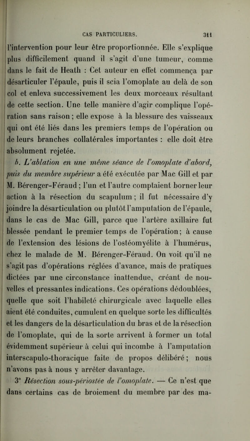 l’intervention pour leur être proportionnée. Elle s’explique plus difficilement quand il s’agit d’une tumeur, comme dans le fait de Heatli : Cet auteur en effet commença par désarticuler l’épaule, puis il scia l’omoplate au delà de son I col et enleva successivement les deux morceaux résultant | de cette section. Une telle manière d’agir complique l’opé- ration sans raison ; elle expose à la blessure des vaisseaux qui ont été liés dans les premiers temps de l’opération ou de leurs branches collatérales importantes : elle doit être absolument rejetée. b. L’ablation en une même séance de l’omoplate d’abord puis du membre supérieur a été exécutée par Mac Gill et par M. Bérenger-Féraud ; l’un et l’autre comptaient borner leur ; action à la résection du scapulum ; il fut nécessaire d’y i joindre la désarticulation ou plutôt l’amputation de l’épaule, I dans le cas de Mac Gill, parce que l’artère axillaire fut blessée pendant le premier temps de l’opération ; à cause de l’extension des lésions de l’ostéomyélite à l’humérus, chez le malade de M. Bérenger-Féraud. On voit qu’il ne | s’agit pas d’opérations réglées d’avance, mais de pratiques dictées par une circonstance inattendue, créant de nou- velles et pressantes indications. Ces opérations dédoublées, quelle que soit l’habileté chirurgicale avec laquelle elles aient été conduites, cumulent en quelque sorte les difficultés et les dangers de la désarticulation du bras et de la résection de l’omoplate, qui de la sorte arrivent à former un total évidemment supérieur à celui qui incombe à l’amputation interscapulo-tlioracique faite de propos délibéré ; nous n’avons pas à nous y arrêter davantage. 3° Résection sous-périostée de l’omoplate. — Ce n’est que dans certains cas de broiement du membre par des ma-