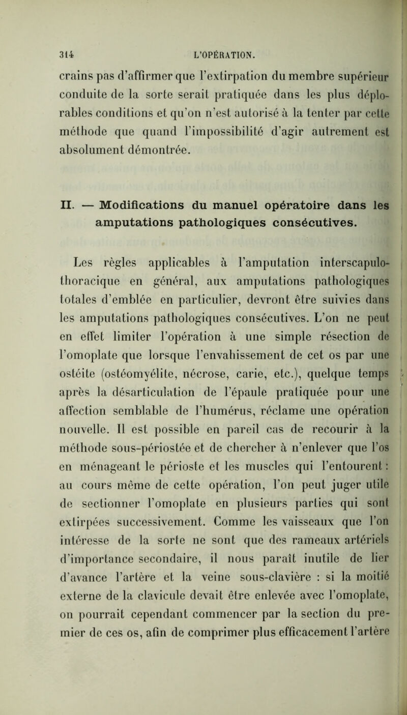 crains pas d’affirmer que l’extirpation du membre supérieur conduite de la sorte serait pratiquée dans les plus déplo- rables conditions et qu’on n’est autorisé à la tenter par cette méthode que quand l’impossibilité d’agir autrement est absolument démontrée. II. — Modifications du manuel opératoire dans les amputations pathologiques consécutives. Les règles applicables à l’amputation interscapulo- thoracique en général, aux amputations pathologiques totales d’emblée en particulier, devront être suivies dans les amputations pathologiques consécutives. L’on ne peut en effet limiter l’opération à une simple résection de l’omoplate que lorsque l’envahissement de cet os par une ostéite (ostéomyélite, nécrose, carie, etc.), quelque temps après la désarticulation de l’épaule pratiquée pour une affection semblable de l’humérus, réclame une opération nouvelle. Il est possible en pareil cas de recourir h la méthode sous-périostée et de chercher à n’enlever que l’os en ménageant le périoste et les muscles qui l’entourent : au cours même de cette opération, l’on peut juger utile de sectionner l’omoplate en plusieurs parties qui sont extirpées successivement. Comme les vaisseaux que l’on intéresse de la sorte ne sont que des rameaux artériels d’importance secondaire, il nous paraît inutile de lier d’avance l’artère et la veine sous-clavière : si la moitié externe de la clavicule devait être enlevée avec l’omoplate, on pourrait cependant commencer par la section du pre- mier de ces os, afin de comprimer plus efficacement l’artère