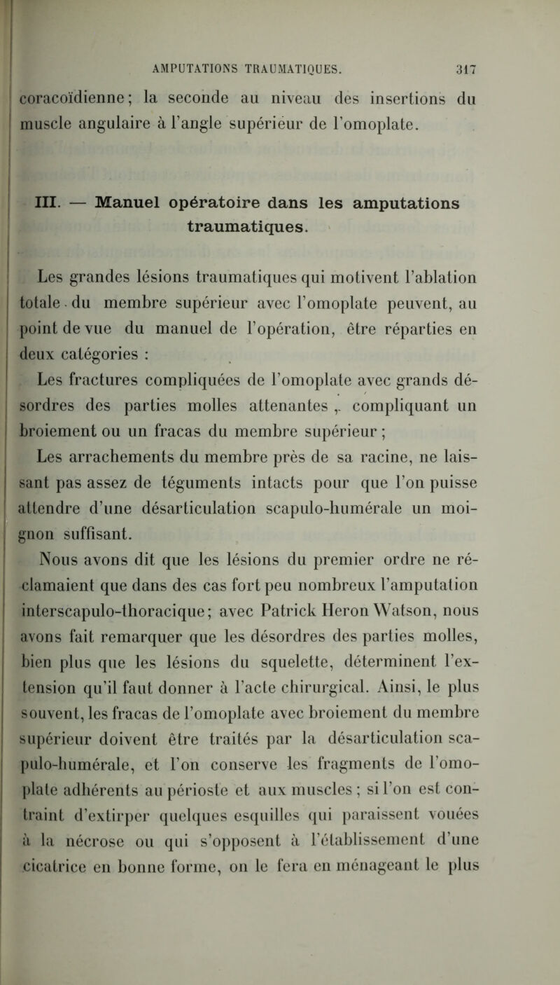 coracoïdienne ; la seconde au niveau des insertions du muscle angulaire à l’angle supérieur de l’omoplate. III. — Manuel opératoire dans les amputations traumatiques. Les grandes lésions traumatiques qui motivent l’ablation totale du membre supérieur avec l’omoplate peuvent, au point de vue du manuel de l’opération, être réparties en deux catégories : Les fractures compliquées de l’omoplate avec grands dé- sordres des parties molles attenantes r compliquant un broiement ou un fracas du membre supérieur ; Les arrachements du membre près de sa racine, ne lais- sant pas assez de téguments intacts pour que l’on puisse attendre d’une désarticulation scapulo-humérale un moi- gnon suffisant. Nous avons dit que les lésions du premier ordre ne ré- clamaient que dans des cas fort peu nombreux l’amputation interscapulo-thoracique; avec Patrick Héron Watson, nous avons fait remarquer que les désordres des parties molles, bien plus que les lésions du squelette, déterminent l’ex- tension qu’il faut donner à l’acte chirurgical. Ainsi, le plus souvent, les fracas de l’omoplate avec broiement du membre supérieur doivent être traités par la désarticulation sca- pulo-humérale, et l’on conserve les fragments de l’omo- plate adhérents au périoste et aux muscles ; si l’on est con- traint d’extirper quelques esquilles qui paraissent vouées à la nécrose ou qui s’opposent à l’établissement d’une cicatrice en bonne forme, on le fera en ménageant le plus