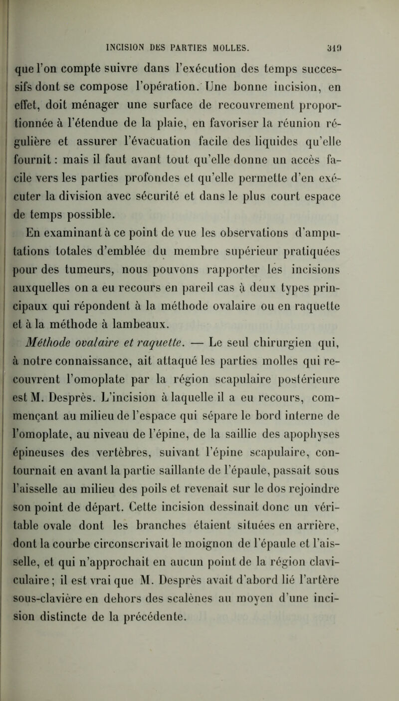 I INCISION DES PARTIES MOLLES. 310 que Ton compte suivre dans l’exécution des temps succes- i sifs dont se compose l’opération. Une bonne incision, en j effet, doit ménager une surface de recouvrement propor- tionnée à l’étendue de la plaie, en favoriser la réunion ré- gulière et assurer l’évacuation facile des liquides qu’elle fournit : mais il faut avant tout qu’elle donne un accès fa- | cile vers les parties profondes et qu’elle permette d’en exé- cuter la division avec sécurité et dans le plus court espace de temps possible. En examinant à ce point de vue les observations d’ampu- j tâtions totales d’emblée du membre supérieur pratiquées ! pour des tumeurs, nous pouvons rapporter les incisions auxquelles on a eu recours en pareil cas à deux types prin- ! cipaux qui répondent à la méthode ovalaire ou en raquette ! et à la méthode à lambeaux. Méthode ovalaire et raquette. — Le seul chirurgien qui, ! à notre connaissance, ait attaqué les parties molles qui re- ! couvrent l’omoplate par la région scapulaire postérieure | estM. Desprès. L’incision à laquelle il a eu recours, com- : mençant au milieu de l’espace qui sépare le bord interne de l’omoplate, au niveau de l’épine, de la saillie des apophyses épineuses des vertèbres, suivant l’épine scapulaire, con- tournait en avant la partie saillante de l’épaule, passait sous l’aisselle au milieu des poils et revenait sur le dos rejoindre son point de départ. Cette incision dessinait donc un véri- table ovale dont les branches étaient situées en arrière, dont la courbe circonscrivait le moignon de l’épaule et l’ais- selle, et qui n’approchait en aucun point de la région clavi- culaire; il est vrai que M. Desprès avait d’abord lié l’artère sous-clavière en dehors des scalènes au moyen d’une inci- sion distincte de la précédente.