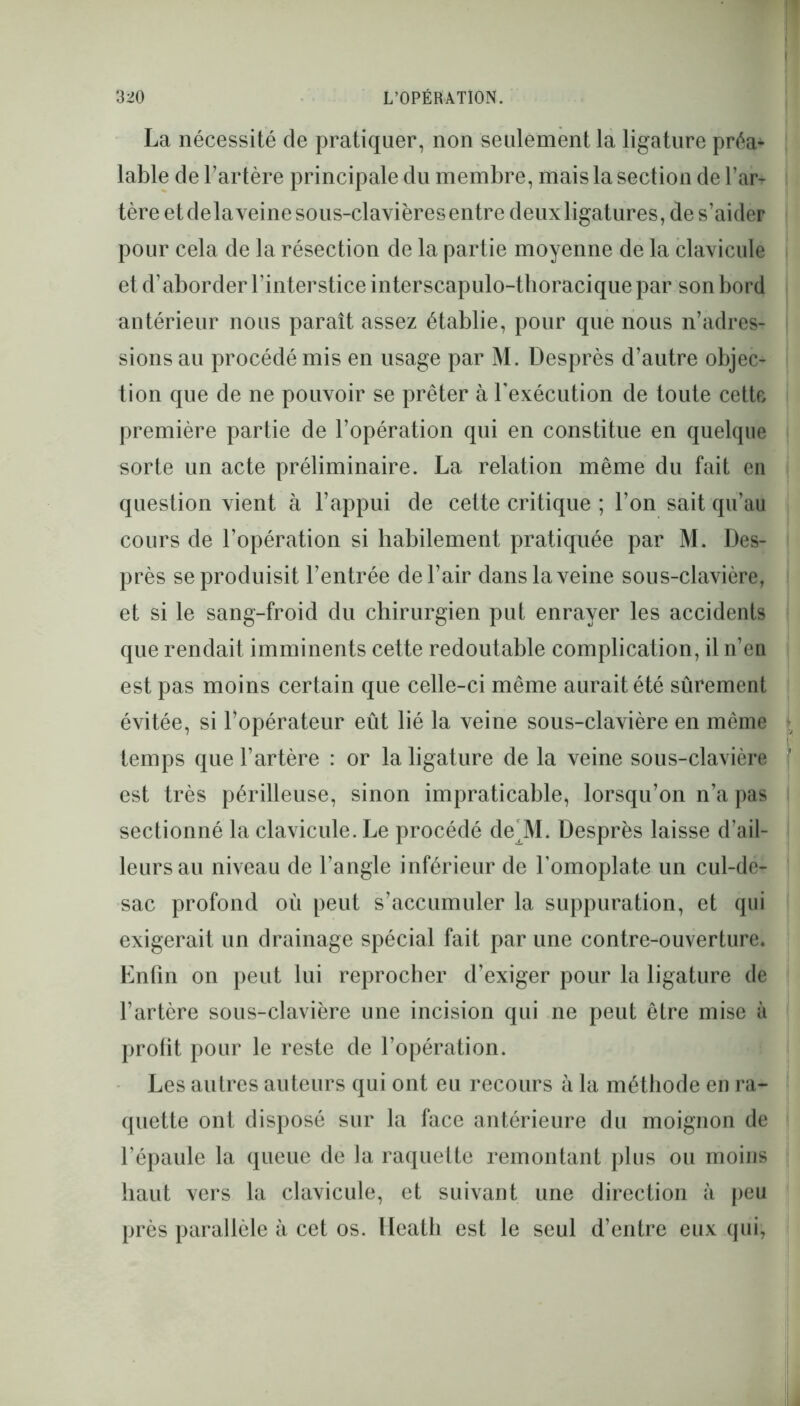 La nécessité de pratiquer, non seulement la ligature préa^ labié de l’artère principale du membre, mais la section de l’ar- tère et delà veine sous-clavières entre deux ligatures, de s’aider pour cela de la résection de la partie moyenne de la clavicule et d’aborder l’interstice interscapulo-thoracique par son bord antérieur nous paraît assez établie, pour que nous n’adres- sions au procédé mis en usage par M. Desprès d’autre objec- tion que de ne pouvoir se prêter à l’exécution de toute cette première partie de l’opération qui en constitue en quelque sorte un acte préliminaire. La relation même du fait en question vient à l’appui de cette critique ; l’on sait qu’au cours de l’opération si habilement pratiquée par M. Des- près se produisit l’entrée de l’air dans la veine sous-clavière, et si le sang-froid du chirurgien put enrayer les accidents que rendait imminents cette redoutable complication, il n’en est pas moins certain que celle-ci même aurait été sûrement évitée, si l’opérateur eût lié la veine sous-clavière en même temps que l’artère : or la ligature de la veine sous-clavière est très périlleuse, sinon impraticable, lorsqu’on n’a pas sectionné la clavicule. Le procédé de'M. Desprès laisse d’ail- leurs au niveau de l’angle inférieur de l’omoplate un cul-de- sac profond où peut s’accumuler la suppuration, et qui exigerait un drainage spécial fait par une contre-ouverture. Enfin on peut lui reprocher d’exiger pour la ligature de l’artère sous-clavière une incision qui ne peut être mise à profit pour le reste de l’opération. Les autres auteurs qui ont eu recours à la méthode en ra- quette ont disposé sur la face antérieure du moignon de l’épaule la queue de la raquette remontant plus ou moins haut vers la clavicule, et suivant une direction à peu près parallèle à cet os. Heath est le seul d’entre eux qui,