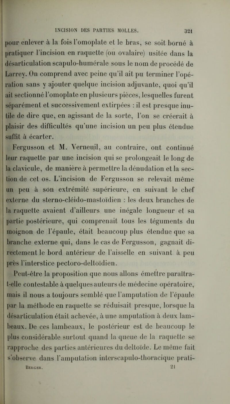 pour enlever à la fois l’omoplate et le bras, se soit borné à | pratiquer l’incision en raquette (ou ovalaire) usitée dans la | désarticulation scapulo-humérale sous le nom deprocédé de Larrey. On comprend avec peine qu’il ait pu terminer l’opé- | ration sans y ajouter quelque incision adjuvante, quoi qu’il ait sectionné l’omoplate en plusieurs pièces, lesquelles furent séparément et successivement extirpées : il est presque inu- ! tile de dire que, en agissant de la sorte, l’on se créerait à | plaisir des difficultés qu’une incision un peu plus étendue suffit à écarter. Fergusson et M. Verneuil, au contraire, ont continué leur raquette par une incision qui se prolongeait le long de ; la clavicule, de manière à permettre la dénudation et la sec- tion de cet os. L’incision de Fergusson se relevait même | un peu à son extrémité supérieure, en suivant le chef | externe du sterno-cléido-mastoïdien : les deux branches de ! la raquette avaient d’ailleurs une inégale longueur et sa partie postérieure, qui comprenait tous les téguments du j moignon de l’épaule, était beaucoup plus étendue que sa branche externe qui, dans le cas de Fergusson, gagnait di- rectement le bord antérieur de l’aisselle en suivant à peu ! près l’interstice pectoro-deltoïdien. Peut-être la proposition que nous allons émettre paraîtra- t-elle contestable à quelques auteurs de médecine opératoire, mais il nous a toujours semblé que l’amputation de l’épaule I par la méthode en raquette se réduisait presque, lorsque la désarticulation était achevée, à une amputation à deux lam- beaux. De ces lambeaux, le postérieur est de beaucoup le plus considérable surtout quand la queue de la raquette se rapproche des parties antérieures du deltoïde. Le même fait s’observe dans l’amputation interscapulo-thoracique prati- Beugbk. 21