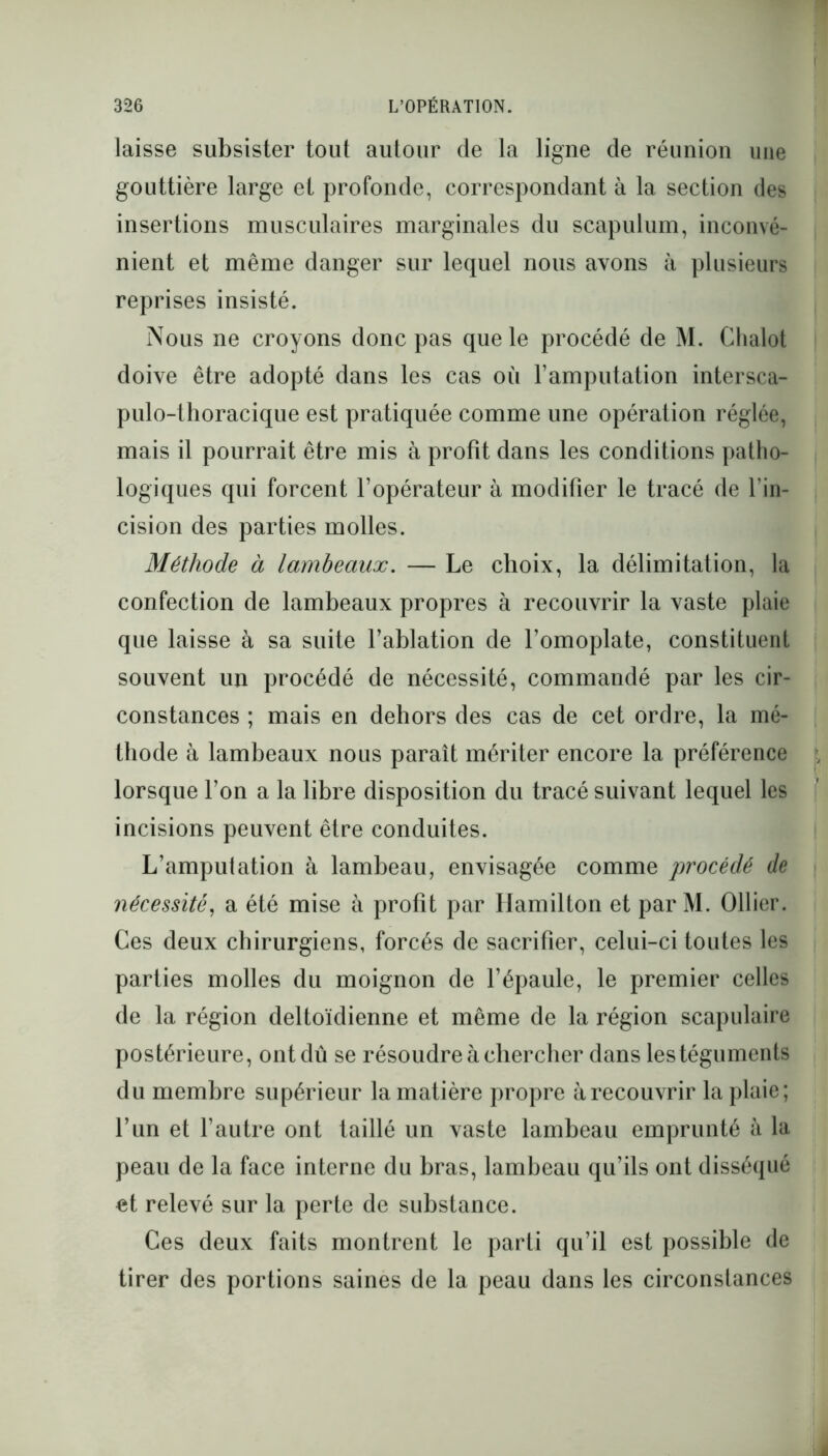 laisse subsister tout autour de la ligne de réunion une gouttière large et profonde, correspondant à la section des insertions musculaires marginales du scapulum, inconvé- nient et même danger sur lequel nous avons à plusieurs reprises insisté. Nous ne croyons donc pas que le procédé de M. Chalot doive être adopté dans les cas où l’amputation intersca- pulo-thoracique est pratiquée comme une opération réglée, mais il pourrait être mis à profit dans les conditions patho- logiques qui forcent l’opérateur à modifier le tracé de l’in- cision des parties molles. Méthode à lambeaux. — Le choix, la délimitation, la confection de lambeaux propres à recouvrir la vaste plaie que laisse à sa suite l’ablation de l’omoplate, constituent souvent un procédé de nécessité, commandé par les cir- constances ; mais en dehors des cas de cet ordre, la mé- thode à lambeaux nous paraît mériter encore la préférence lorsque l’on a la libre disposition du tracé suivant lequel les incisions peuvent être conduites. L’amputation à lambeau, envisagée comme procédé de nécessité, a été mise à profit par Hamilton et par M. Ollier. Ces deux chirurgiens, forcés de sacrifier, celui-ci toutes les parties molles du moignon de l’épaule, le premier celles de la région deltoïdienne et même de la région scapulaire postérieure, ont dû se résoudre à chercher dans les téguments du membre supérieur la matière propre à recouvrir la plaie; l’un et l’autre ont taillé un vaste lambeau emprunté à la peau de la face interne du bras, lambeau qu’ils ont disséqué et relevé sur la perte de substance. Ces deux faits montrent le parti qu’il est possible de tirer des portions saines de la peau dans les circonstances