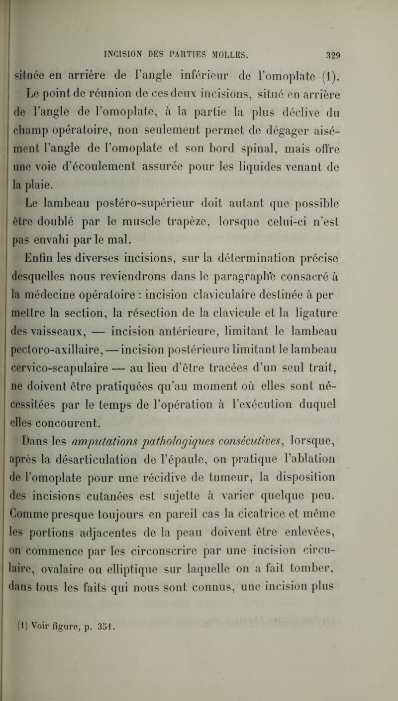 située en arrière de l’angle inférieur de l’omoplate (1). Le point de réunion de ces deux incisions, situé en arrière ! de l’angle de l’omoplate, à la partie la plus déclive du champ opératoire, non seulement permet de dégager aisé- ment l’angle de l’omoplate et son bord spinal, mais offre | une voie d’écoulement assurée pour les liquides venant de I la plaie. Le lambeau postéro-supérieur doit autant que possible être doublé par le muscle trapèze, lorsque celui-ci n’est pas envahi par le mal. Enfin les diverses incisions, sur la détermination précise desquelles nous reviendrons dans le paragraphe consacré à I la médecine opératoire : incision claviculaire destinée à per ; mettre la section, la résection de la clavicule et la ligature | des vaisseaux, — incision antérieure, limitant le lambeau I pectoro-axillaire, — incision postérieure limitant le lambeau | cervico-scapulaire — au lieu d’être tracées d’un seul trait, | ne doivent être pratiquées qu’au moment où elles sont né- ! cessitées par le temps de l’opération à l’exécution duquel elles concourent. Dans les amputations pathologiques consécutives, lorsque, i après la désarticulation de l’épaule, on pratique l’ablation de l’omoplate pour une récidive de tumeur, la disposition des incisions cutanées est sujette à varier quelque peu. ! Comme presque toujours en pareil cas la cicatrice et même I les portions adjacentes de la peau doivent être enlevées, | on commence par les circonscrire par une incision circu- 1 laire, ovalaire ou elliptique sur laquelle on a fait tomber, 1 dans tous les faits qui nous sont connus, une incision plus (i) Voir figure, p. 351.