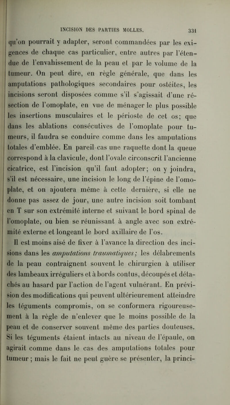 qu’on pourrait y adapter, seront commandées par les exi- j gences de chaque cas particulier, entre autres par l’éten- ! due de l’envahissement de la peau et par le volume de la | tumeur. On peut dire, en règle générale, que dans les amputations pathologiques secondaires pour ostéites, les incisions seront disposées comme s’il s’agissait d’une ré- I section de l’omoplate, en vue de ménager le plus possible ! les insertions musculaires et le périoste de cet os; que j dans les ablations consécutives de l’omoplate pour tu- i meurs, il faudra se conduire comme dans les amputations j totales d’emblée. En pareil cas une raquette dont la queue correspond à la clavicule, dont l’ovale circonscrit l’ancienne j cicatrice, est l’incision qu’il faut adopter; on y joindra, I s’il est nécessaire, une incision le long de l’épine de l’omo- plate, et on ajoutera même à cette dernière, si elle ne I donne pas assez de jour, une autre incision soit tombant I en T sur son extrémité interne et suivant le bord spinal de l’omoplate, ou bien se réunissant à angle avec son extré- mité externe et longeant le bord axillaire de l’os. Il est moins aisé de fixer à l’avance la direction des inci- | sions dans les amputations traumatiques ; les délabrements de la peau contraignent souvent le chirurgien à utiliser des lambeaux irréguliers et à bords contus, découpés et déta- chés au hasard par l’action de l’agent vulnérant. En prévi- sion des modifications qui peuvent ultérieurement atteindre les téguments compromis, on se conformera rigoureuse- ment à la règle de n’enlever que le moins possible de la peau et de conserver souvent même des parties douteuses. Si les téguments étaient intacts au niveau de l’épaule, on agirait comme dans le cas des amputations totales pour tumeur ; mais le fait ne peut guère se présenter, la princi-