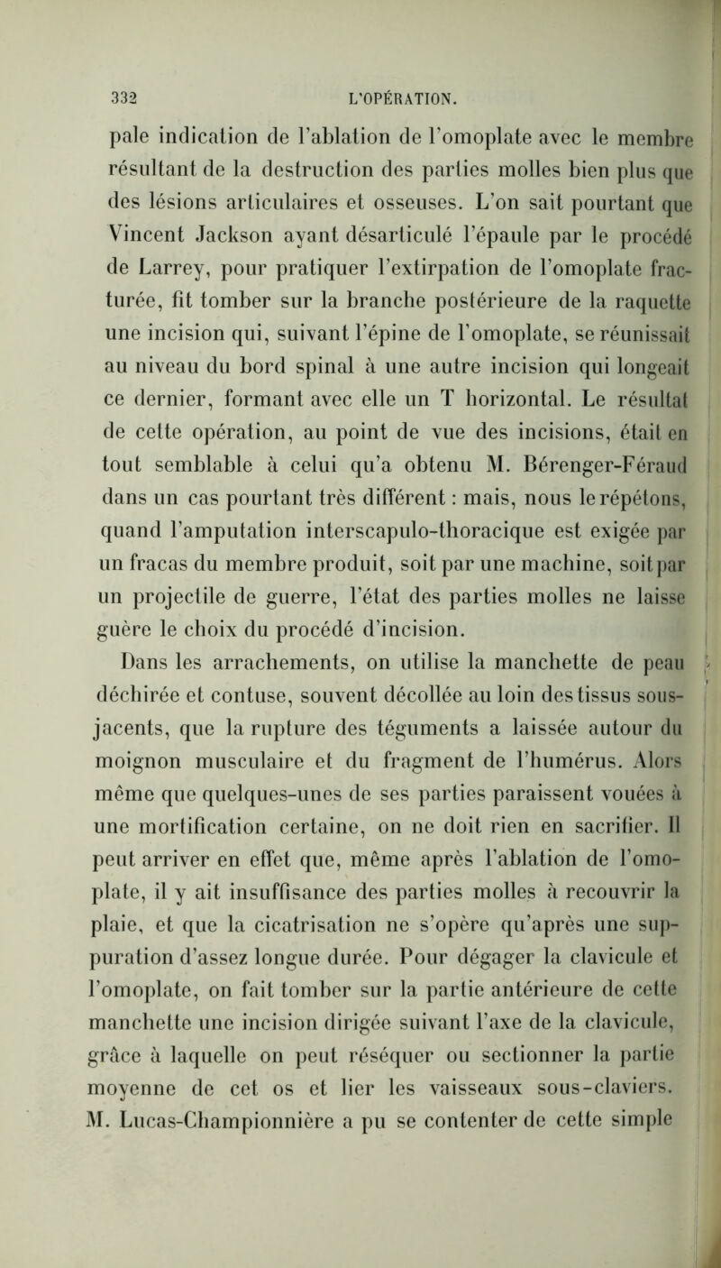 pale indication de l’ablation de l’omoplate avec le membre résultant de la destruction des parties molles bien plus que des lésions articulaires et osseuses. L’on sait pourtant que Vincent Jackson ayant désarticulé l’épaule par le procédé de Larrey, pour pratiquer l’extirpation de l’omoplate frac- turée, fît tomber sur la branche postérieure de la raquette une incision qui, suivant l’épine de l’omoplate, se réunissait au niveau du bord spinal à une autre incision qui longeait ce dernier, formant avec elle un T horizontal. Le résultat de cette opération, au point de vue des incisions, était en tout semblable à celui qu’a obtenu M. Bérenger-Féraud dans un cas pourtant très différent : mais, nous le répétons, quand l’amputation interscapulo-thoracique est exigée par un fracas du membre produit, soit par une machine, soit par un projectile de guerre, l’état des parties molles ne laisse guère le choix du procédé d’incision. Dans les arrachements, on utilise la manchette de peau déchirée et contuse, souvent décollée au loin des tissus sous- jacents, que la rupture des téguments a laissée autour du moignon musculaire et du fragment de l’humérus. Alors même que quelques-unes de ses parties paraissent vouées à une mortification certaine, on ne doit rien en sacrifier. Il peut arriver en effet que, même après l’ablation de l’omo- plate, il y ait insuffisance des parties molles à recouvrir la plaie, et que la cicatrisation ne s’opère qu’après une sup- puration d’assez longue durée. Pour dégager la clavicule et l’omoplate, on fait tomber sur la partie antérieure de cette manchette une incision dirigée suivant l’axe de la clavicule, grâce à laquelle on peut réséquer ou sectionner la partie moyenne de cet os et lier les vaisseaux sous-claviers. M. Lucas-Championnière a pu se contenter de cette simple